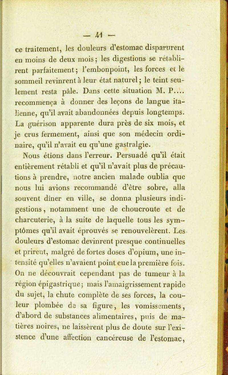 - - ce traitement, les douleurs d’estomac disparurent en moins de deux mois ; les digestions se rétabli- rent parfaitement ; l’embonpoint, les forces et le sommeil revinrent à leur état naturel j le teint seu- lement resta pâle. Dans cette situation M. recommença à donner des leçons de langue ita- lienne, qu’il avait abandonnées depuis longtemps. La guérison apparente dura près de six mois, et je crus fermement, ainsi que son médecin ordi- naire, qu’il n’avait eu qu’une gastralgie. Nous étions dans l’erreur. Persuadé qu’il était entièrement rétabli et qu’il n’avait plus de précau- tions à prendre, notre ancien malade oublia que nous lui avions recommandé d’être sobre, alla souvent dîner en ville, se donna plusieurs indi- gestions , notamment une de choucroute et de charcuterie, à la suite de laquelle tous les sym- ptômes qu’il avait éprouvés se renouvelèrent. Les- douleurs d’estomac devinrent presque continuelles et prirent, malgré de fortes doses d’opium, une in- tensité qu’elles n’avaient point eue la première fois. On ne découvrait cependant pas de tumeur à la région épigastrique j mais l’amaigrissement rapide du sujet, la chute complète de ses forces, la cou- leur plombée de sa figure, les vomissements, d’abord de substances alimentaires, puis de ma- tières noires, ne laissèrent plus de doute sur l’exi- stence d’une affection cancéreuse de l’estomac.