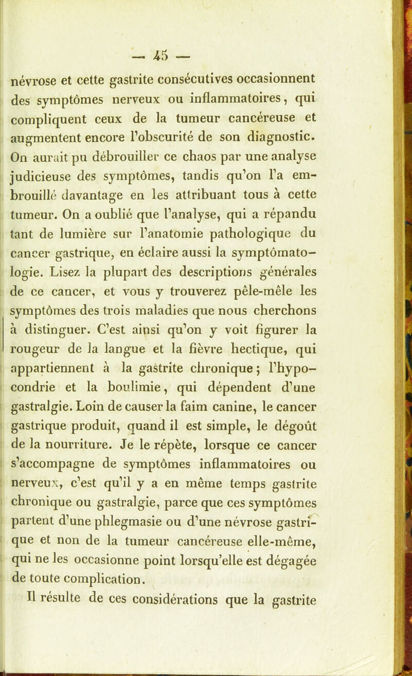 névrose et cette gastrite consécutives occasionnent des symptômes nerveux ou inflammatoires, qui compliquent ceux de la tumeur cancéreuse et augmentent encore l’obscurité de son diagnostic. On aurait pu débrouiller ce chaos par une analyse judicieuse des symptômes, tandis qu’on l’a em- brouillé davantage en les attribuant tous à cette tumeur. On a oublié que l’analyse, qui a répandu tant de lumière sur l’anatomie pathologique du cancer gastrique, en éclaire aussi la symptômato- logie. Lisez la plupart des descriptions générales de ce cancer, et vous y trouverez pêle-mêle les symptômes des trois maladies que nous cherchons à distinguer. C’est ainsi qu’on y voit figurer la rougeur de la langue et la fièvre hectique, qui appartiennent à la gastrite chronique ; l’hypo- condrie et la boulimie, qui dépendent d’une gastralgie. Loin de causer la faim canine, le cancer gastrique produit, quand il est simple, le dégoût de la nourriture. Je le répète, lorsque ce cancer s’accompagne de symptômes inflammatoires ou nerveux, c’est qu’il y a en même temps gastrite chronique ou gastralgie, parce que ces symptômes partent d’une phlegmasie ou d’une névrose gastrf- que et non de la tumeur cancéreuse elle-même, qui ne les occasionne point lorsqu’elle est dégagée de toute complication. Il résulte de ces considérations que la gastrite