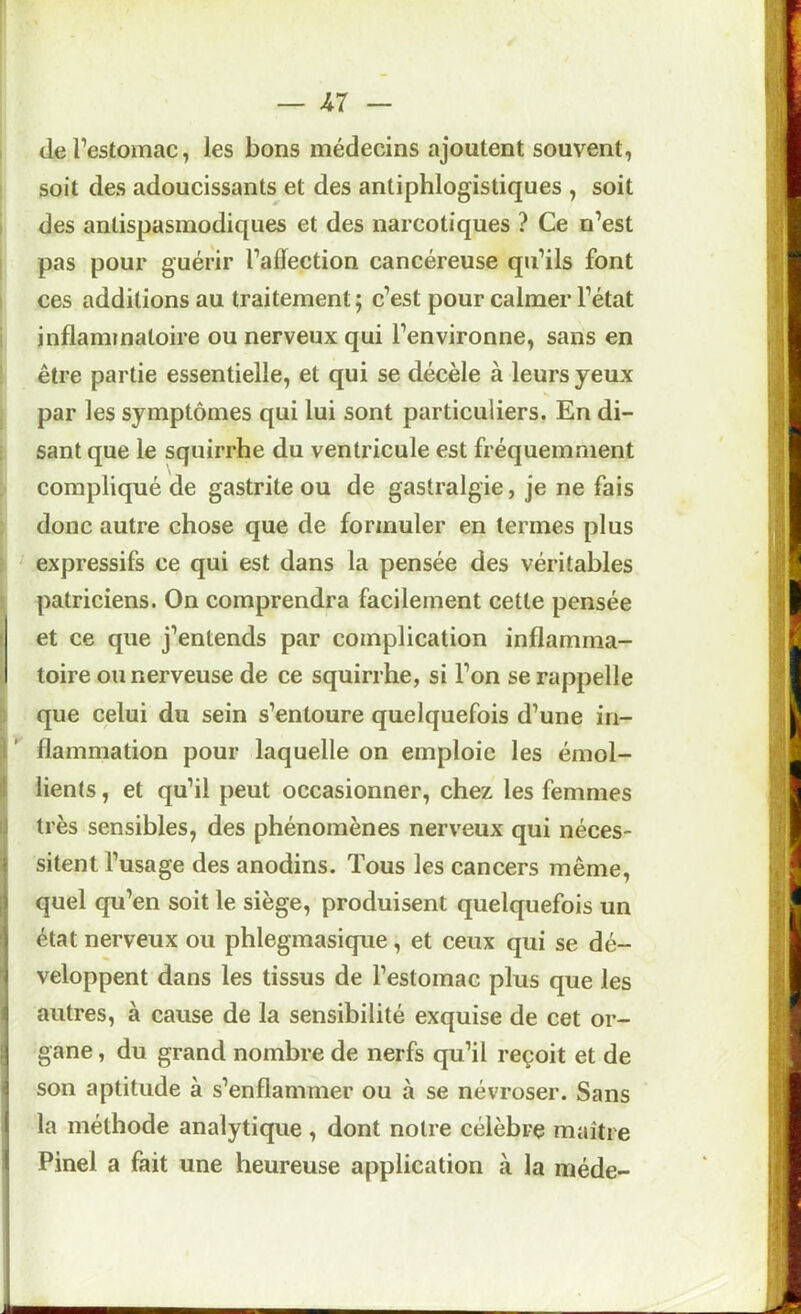 I de l’estomac, les bons médecins ajoutent souvent, soit des adoucissants et des antiphlogistiques , soit I des antispasmodiques et des narcotiques ? Ce n’est j pas pour guérir l’adection cancéreuse qu’ils font I ces additions au traitement ; c’est pour calmer l’état 1 inflammatoire ou nerveux qui l’environne, sans en être partie essentielle, et qui se décèle à leurs yeux , par les symptômes qui lui sont particuliers. En di- sant que le squirrhe du ventricule est fréquemment compliqué de gastrite ou de gastralgie, je ne fais ; donc autre chose que de formuler en termes plus ; expressifs ce qui est dans la pensée des véritables J patriciens. On comprendra facilement cette pensée ! et ce que j’entends par complication inflamma- toire ou nerveuse de ce squirrhe, si l’on se rappelle ^ que celui du sein s’entoure quelquefois d’une in- I ' flammation pour laquelle on emploie les émol- f lients, et qu’il peut occasionner, chez les femmes très sensibles, des phénomènes nerveux qui néces- I sitent l’usage des anodins. Tous les cancers même, || quel qu’en soit le siège, produisent quelquefois un Îi état nerveux ou phlegmasique, et ceux qui se dé- veloppent dans les tissus de l’estomac plus que les 5 autres, à cause de la sensibilité exquise de cet or- gane , du grand nombre de nerfs qu’il reçoit et de son aptitude à s’enflammer ou à se névroser. Sans la méthode analytique , dont notre célèbre maître ? Pinel a fait une heureuse application à la méde-