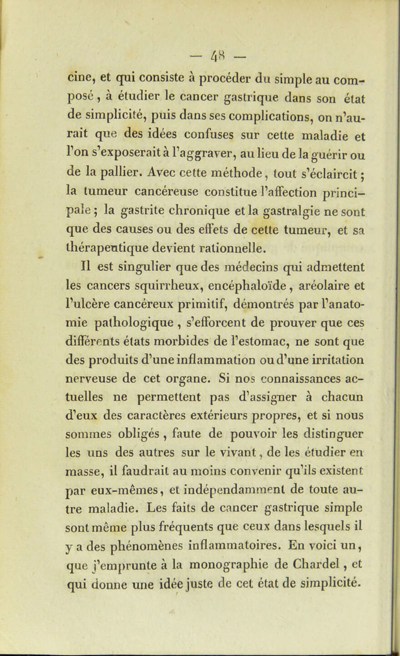 cine, et qui consiste à procéder du simple au com- posé , à étudier le cancer gastrique dans son état de simplicité, puis dans ses complications, on n’au- rait que des idées confuses sur cette maladie et l’on s’exposerait à l’aggraver, au lieu de la guérir ou de la pallier. Avec cette méthode, tout s’éclaircit ; la tumeur cancéreuse constitue l’affection princi- pale ; la gastrite chronique et la gastralgie ne sont que des causes ou des effets de cette tumeur, et sa thérapeutique devient rationnelle. Il est singulier que des médecins qui admettent les cancers squirrheux, encéphaloïde, aréolaire et l’ulcère cancéreux primitif, démontrés par l’anato- mie pathologique , s’efforcent de prouver que ces différents états morbides de l’estomac, ne sont que des produits d’une inflammation ou d’une irritation nerveuse de cet organe. Si nos connaissances ac- tuelles ne permettent pas d’assigner à chacun d’eux des caractères extérieurs propres, et si nous sommes obligés , faute de pouvoir les distinguer les uns des autres sur le vivant, de les étudier en masse, il faudrait au moins convenir qu’ils existent par eux-mêmes, et indépendamment de toute au- tre maladie. Les faits de cancer gastrique simple sont même plus fréquents que ceux dans lesquels il y a des phénomènes inflammatoires. En voici un, que l’emprunte à la monographie de Chardel, et qui donne une idée juste de cet état de simplicité.