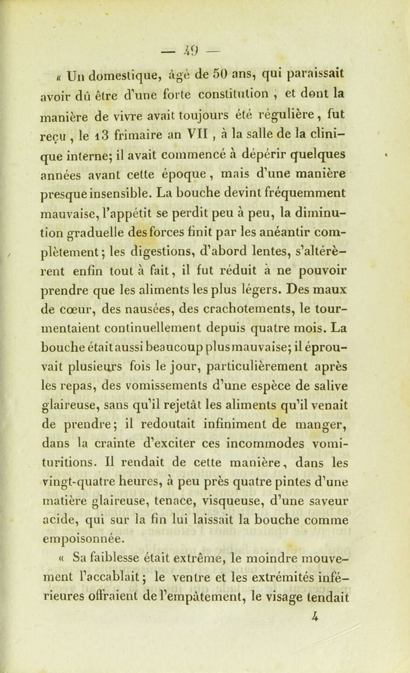 « Un domeslique, âgé de 50 ans, qui paraissait avoir dû être d’une forte constitution , et dont la manière de vivre avait toujours été régulière, fut reçu , le i3 frimaire an VIT , à la salle de la clini- • 7 que interne; il avait commencé à dépérir quelques années avant cette époque, mais d’une manière presque insensible. La bouche devint fréquemment mauvaise, l’appétit se perdit peu à peu, la diminu- tion graduelle des forces finit par les anéantir com- plètement ; les digestions, d’abord lentes, s’altérè- rent enfin tout à fait, il fut réduit à ne pouvoir prendre que les aliments les plus légers. Des maux de cœur, des nausées, des crachotements, le tour- mentaient continuellement depuis quatre mois. La bouche étaitaussi beaucoup plusmauvaise; il éprou- vait plusieurs fois le jour, particulièrement après les repas, des vomissements d’une espèce de salive glaireuse, sans qu’il rejetât les aliments qu’il venait de prendre; il redoutait infiniment de manger, dans la crainte d’exciter ces incommodes vomi- turitions. Il rendait de cette manière, dans les vingt-quatre heures, à peu près quatre pintes d’une matière glaireuse, tenace, visqueuse, d’une saveur acide, qui sur la fin lui laissait la bouche comme empoisonnée. « Sa faiblesse était extrême, le moindre mouve- ment l’accablait; le ventre et les extrémités infé- rieures offraient de l’empâtement, le visage tendait 4