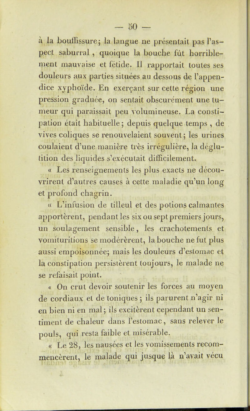 30 — à la bouffissure; la langue ne présentait pas l’as- pect saburral , quoique la bouche fût horrible- ment mauvaise et fétide. 11 rapportait toutes ses douleurs aux parties situées au dessous de l’appen- dice xyphoïde. En exerçant sur cette région une pression graduée, on sentait obscurément une tu- meur qui paraissait peu v olumineuse. La consti- pation était habituelle ; depuis quelque temps , de vives coliques se renouvelaient souvent ; les urines coulaient d’une manière très irrégulière, la déglu- tition des liquides s’exécutait difficilement. « Les renseignements les plus exacts ne décou- vrirent d’autres causes à cette maladie qu’un long et profond chagrin. « L’infusion de tilleul et des potions calmantes a[)portèrent, pendant les six ou sept premiers jours, un soulagement sensible, les crachotements et vomituritions se modérèrent, la bouche ne fut plus aussi empoisonnée; mais les douleurs d’estomac et la constipation persistèrent toujours, le malade ne se refaisait point. « On crut devoir soutenir les forces au moyen de cordiaux et de toniques ; ils parurent n’agir ni en bien ni en mal; ils excitèrent cependant un sen- timent de chaleur dans l’estomac, sans relever le pouls, qui resta faible et misérable. « Le 28, les nausées et les vomissements recom- mencèrent, le malade qui jusque là n’avait vécu