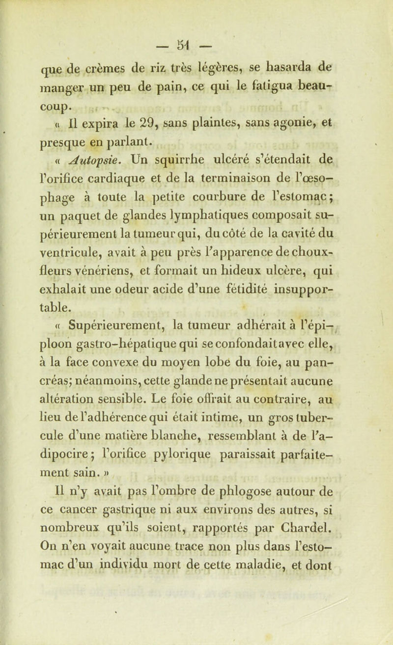 — 5^ que de crèmes de riz très légères, se hasarda de manger un peu de pain, ce qui le fatigua beau- coup. « 11 expira le 29, sans plaintes, sans agonie, et presque en parlant. « Autopsie. Un squirrhe ulcéré s’étendait de l’orifice cardiaque et de la terminaison de l’œso- phage à toute la petite courbure de l’estomac; un paquet de glandes lymphatiques composait su- périeurement la tumeur qui, du côté de la cavité du ventricule, avait à peu près l'apparence de choux- fleurs vénériens, et formait un hideux ulcère, qui exhalait une odeur acide d’une fétidité insuppor- table. « Supérieurement, la tumeur adhérait à l’épi- ploon gastro-hépatique qui seconfondaitavec elle, à la face convexe du moyen lobe du foie, au pan- créas; néanmoins, cette glande ne présentait aucune altération sensible. Le foie offrait au contraire, au lieu de l’adhérence qui était intime, un gros tuber- cule d’une matière blanche, ressemblant à de l'a- dipocire ; l’orifice pylorique paraissait parfaite- ment sain. » 11 n’y avait pas l’ombre de phlogose autour de ce cancer gastrique ni aux environs des autres, si nombreux qu’ils soient, rapportés par Chardel. On n’en voyait aucune trace non plus dans l’esto- mac d’un individu mort de cette maladie, et dont