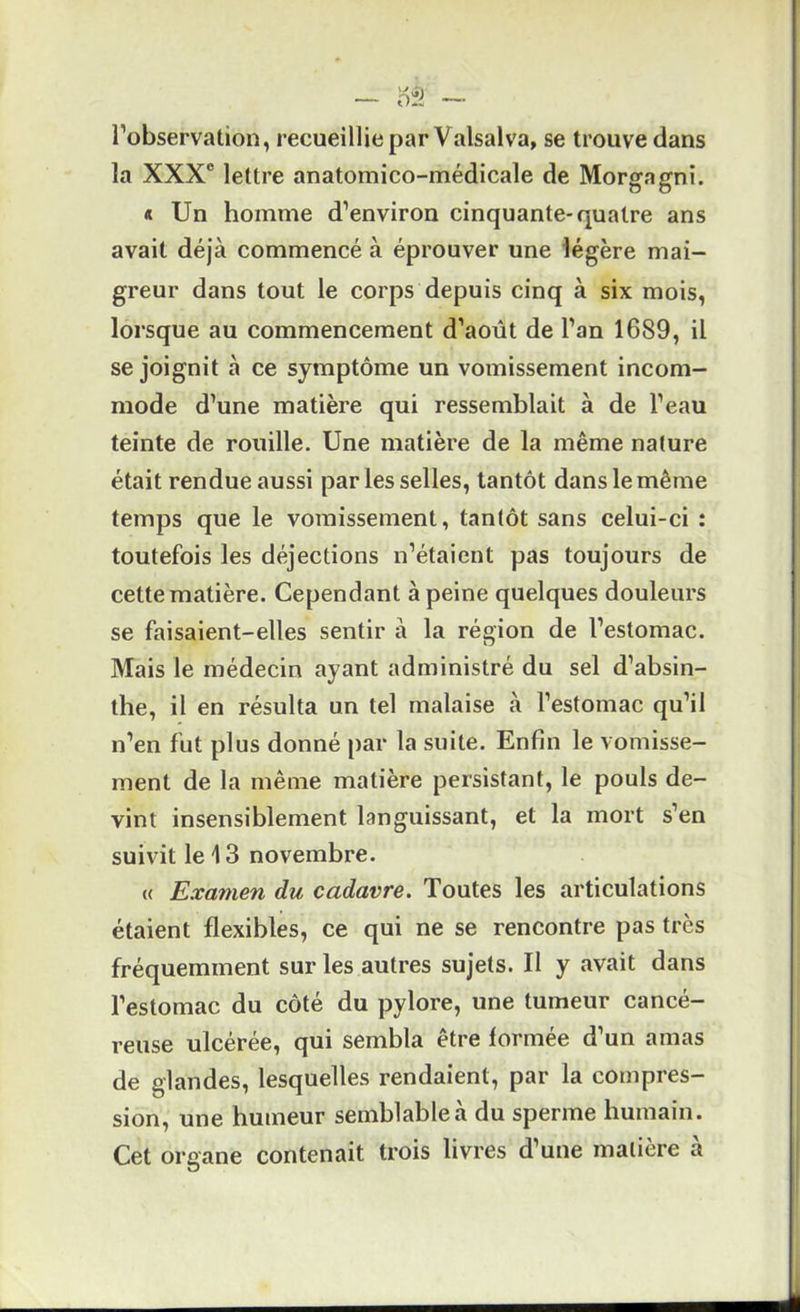 l’observation, recueillie par Valsalva, se trouve dans la XXX® lettre anatomico-médicale de Morgagni. « Un homme d’environ cinquante-quatre ans avait déjà commencé à éprouver une légère mai- greur dans tout le corps depuis cinq à six mois, lorsque au commencement d’août de l’an 1689, il se joignit à ce symptôme un vomissement incom- mode d’une matière qui ressemblait à de l’eau teinte de rouille. Une matière de la même nature était rendue aussi par les selles, tantôt dans le même temps que le vomissement, tantôt sans celui-ci : toutefois les déjections n’étaient pas toujours de cette matière. Cependant à peine quelques douleurs se faisaient-elles sentir à la région de l’estomac. Mais le médecin ayant administré du sel d’absin- the, il en résulta un tel malaise à l’estomac qu’il n’en fut plus donné par la suite. Enfin le vomisse- ment de la même matière persistant, le pouls de- vint insensiblement languissant, et la mort s’en suivit le 13 novembre. « Examen du cadavre. Toutes les articulations étaient flexibles, ce qui ne se rencontre pas très fréquemment sur les autres sujets. II y avait dans l’estomac du côté du pylore, une tumeur cancé- reuse ulcérée, qui sembla être formée d’un amas de glandes, lesquelles rendaient, par la compres- sion, une humeur semblable à du sperme humain. Cet organe contenait trois livres d’une matière à