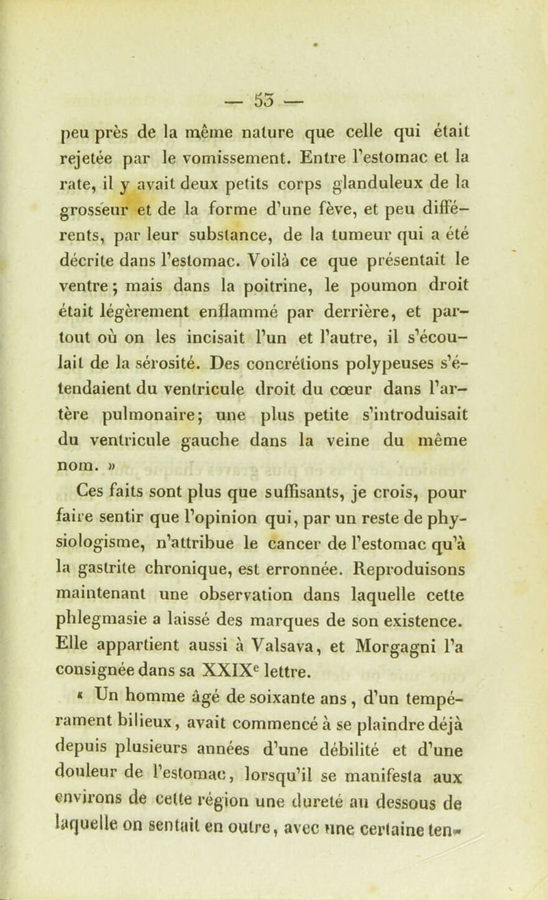 55 peu près de la m,êine nature que celle qui était rejetée par le vomissement. Entre Festornac et la rate, il y avait deux petits corps glanduleux de la grosseur et de la forme d’une fève, et peu diffe- rents, par leur substance, de la tumeur qui a été décrite dans l’estomac. Voilà ce que présentait le ventre ; mais dans la poitrine, le poumon droit était légèrement enflammé par derrière, et par- tout où on les incisait l’un et l’autre, il s’écou- lait de la sérosité. Des concrétions polypeuses s’é- tendaient du ventricule droit du cœur dans l’ar- tère pulmonaire; une plus petite s’introduisait du ventricule gauche dans la veine du même nom. » Ces faits sont plus que suffisants, je crois, pour faire sentir que l’opinion qui, par un reste de phy- siologisme, n’attribue le cancer de l’estomac qu’à la gastrite chronique, est erronnée. Reproduisons maintenant une observation dans laquelle cette phlegmasie a laissé des marques de son existence. Elle appartient aussi à Valsava, et Morgagni l’a consignée dans sa XXIX^ lettre. « Un homme âgé de soixante ans , d’un tempé- rament bilieux, avait commencé à se plaindre déjà depuis plusieurs années d’une débilité et d’une douleur de l’estomac, lorsqu’il se manifesta aux environs de celle région une dureté an dessous de laquelle on sentait en outre, avec une certaine ten»*
