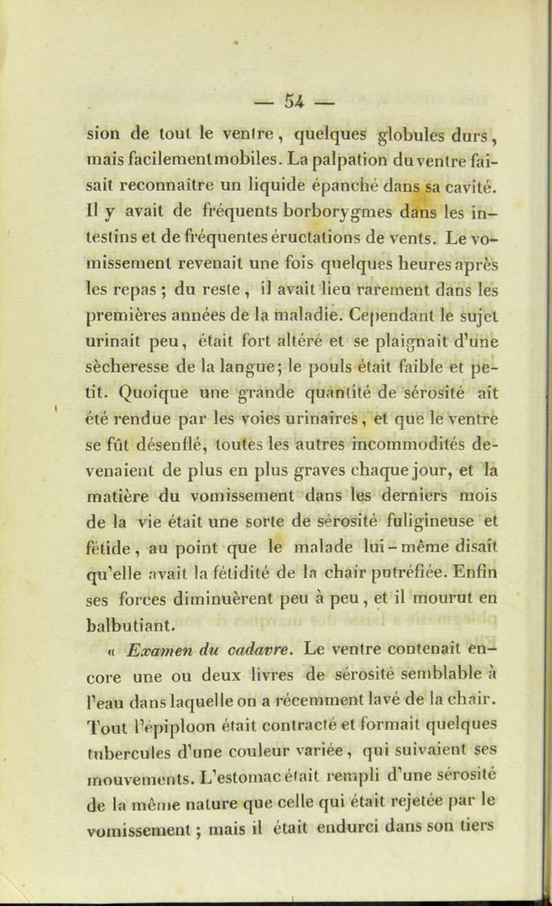 sion de tou( le venire, quelques globules durs, mais facilement mobiles. La palpation du ventre fai- sait reconnaître un liquide épanché dans sa cavité. Il y avait de fréquents borborygmes dans les in- testins et de fréquentes éructations de vents. Le vo- missement revenait une fois quelques heures après les repas ; du reste , il avait lieu rarement dans les premières années de la maladie. Cependant le sujet urinait peu, était fort altéré et se plaignait d’une sécheresse de la langue; le pouls était faible et pe- tit. Quoique une grande quantité de sérosité ait été rendue par les voies urinaires, et que le ventre se fût désenflé, toutes les autres'incommodités de- venaient de plus en plus graves chaque jour, et la matière du vomissement dans les derniers mois de la vie était une sorte de sérosité fuligineuse et fétide, au point que le malade lui-même disait qu’elle avait la fétidité de la chair putréfiée. Enfin ses forces diminuèrent peu à peu, et il mourut en balbutiant. « Examen du cadavre. Le ventre contenait en- core une ou deux livres de sérosité semblable à l’eau dans laquelle on a récemment lavé de la chair. Tout l’épiploon était contracté et formait quelques tubercules d’une couleur variée, qui suivaient ses mouvements. L’estomac était rempli d une sérosité de la même nature que celle qui était rejetée par le vomissement ; mais il était endurci dans son tiers