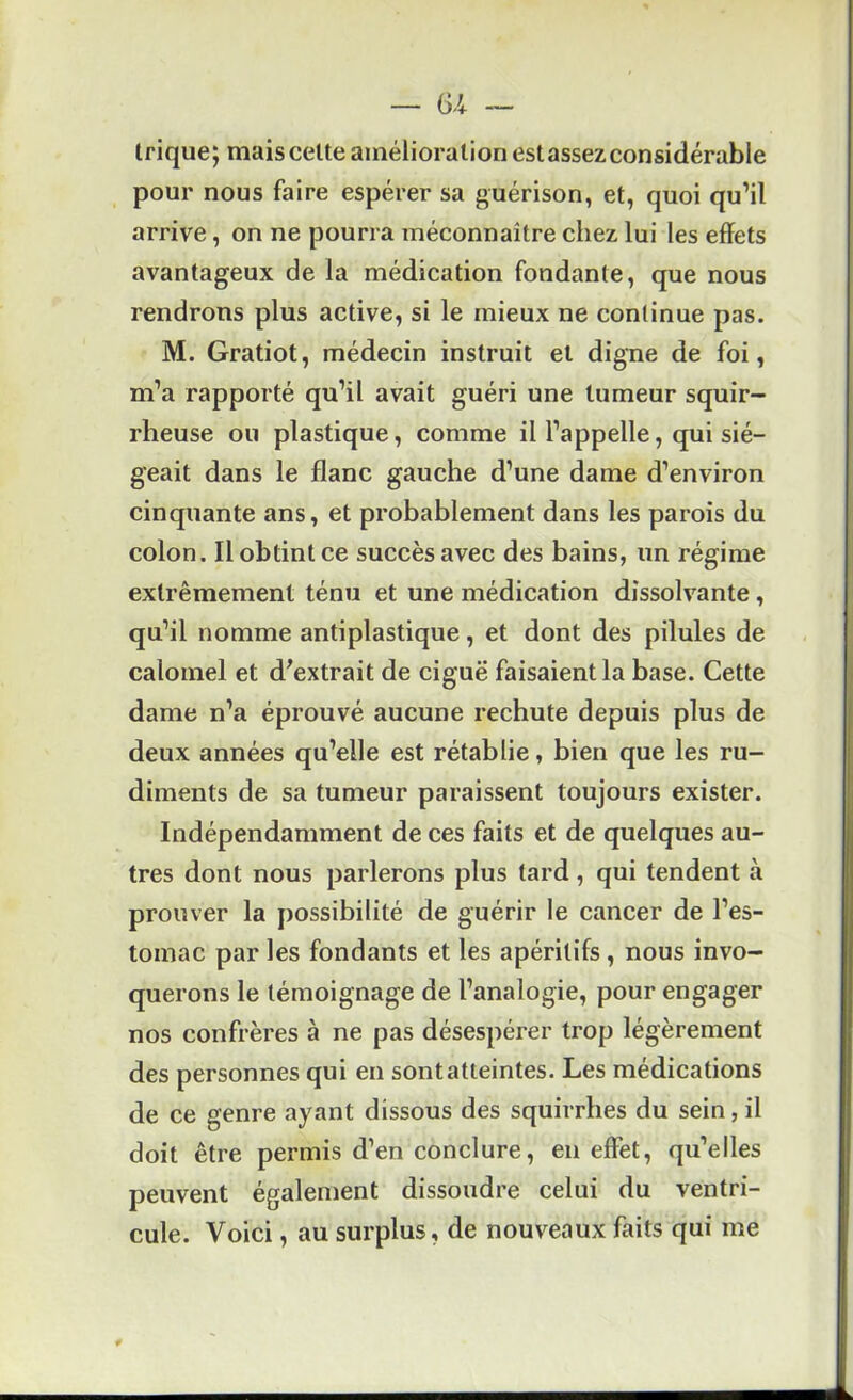 trique; mais celte amélioration est assez considérable pour nous faire espérer sa guérison, et, quoi qu’il arrive, on ne pourra méconnaître chez lui les effets avantageux de la médication fondante, que nous rendrons plus active, si le mieux ne continue pas. M. Gratiot, médecin instruit et digne de foi, m’a rapporté qu’il avait guéri une tumeur squir- rheuse ou plastique, comme il l’appelle, qui sié- geait dans le flanc gauche d’une dame d’environ cinquante ans, et probablement dans les parois du colon. Il obtint ce succès avec des bains, un régime extrêmement ténu et une médication dissolvante, qu’il nomme antiplastique, et dont des pilules de calomel et d^extrait de ciguë faisaient la base. Cette dame n’a éprouvé aucune rechute depuis plus de deux années qu’elle est rétablie, bien que les ru- diments de sa tumeur paraissent toujours exister. Indépendamment de ces faits et de quelques au- tres dont nous parlerons plus tard, qui tendent à prouver la possibilité de guérir le cancer de l’es- tomac par les fondants et les apéritifs, nous invo- querons le témoignage de l’analogie, pour engager nos confrères à ne pas désespérer trop légèrement des personnes qui en sont atteintes. Les médications de ce genre ayant dissous des squirrhes du sein, il doit être permis d’en conclure, en effet, qu’elles peuvent également dissoudre celui du ventri- cule. Voici, au surplus, de nouveaux faits qui me
