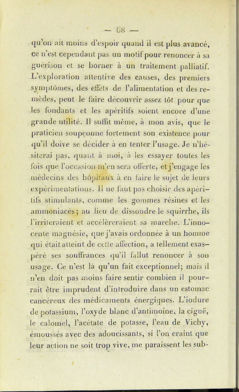 _ /'u ~ UO qu’on ;iit moins d’espoir quand il est plus avancé, ce n’est cependant pas un motif pour renoncer à sa guéi'ison et se l)Orner à un traitement palliatif. L’expioralion attentive des causes, des premiers symj)tôrnes, des effets de l’alimentation et des re- mèdes, peut le faire découvrir assez tôt pour que les fondants et les apéritifs soient encore d’une grande utilité. Il suffit même, à mon avis, que le praticien soupçonne fortement son existence pour qu’il doive se décider à en tenter l’usage. Je n’hé- siterai pas, ({liant à moi, à les essayer toutes les fois que l’occasion m’en sera offerte, et j’engage les médecins des hôpitaux à en faire le sujet de leurs expérimentations. Il ne faut j)as choisir des a{jérl- tifs stimulants, comme les gommes résines et les ammoniacés; au lieu de dissoudre le squirrhe, ils l’irriiei-aient et accéléreraient sa marche. L’inno- cente magnésie, que j’avais ordonnée à un homme ({ui était atteint de cette affection, a tellement exas- péi’é ses souffrances qu’il fallut renoncer à son usage. Ce n’est là cju’un fait exceptionnel; mais il n’en doit pas moins faire sentir combien il pour- rait être imprudent d’introduire dans un estomac cancéreux des médicaments énergiques. L’iodure de potassium, l’oxyde blanc d’antimoine, la ciguë, le calomel, l’acétate de potasse, l’eau de Vichy, émoussés avec des adoucissants, si l’on craint que leur action ne soit trop vive, me paraissent les sub-