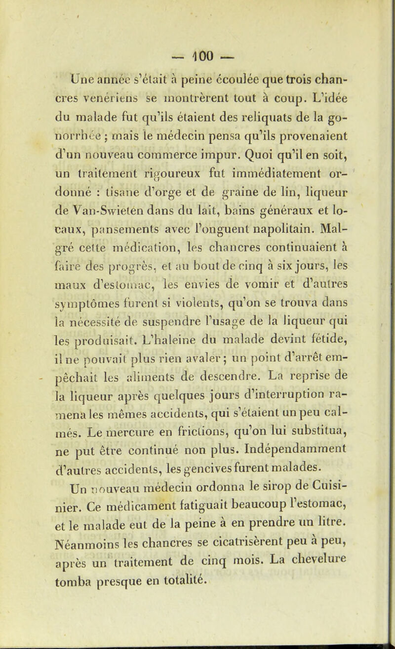Une année s’élait à peine écoulée que trois chan- cres vénériens se montrèrent tout à coup. L’idée du malade fut qu’ils étaient des reliquats de la go- norrhée ; mais le médecin pensa qu’ils provenaient d’un nouveau commerce impur. Quoi qu’il en soit, un traitement rigoureux fut immédiatement or- O donné : tisane d’orge et de graine de lin, liqueur de Van-Swieten dans du lait, bains généraux et lo- caux, pansements avec l’onguent napolitain. Mal- gré cette médication, les chancres continuaient à faire des progrès, et au bout de cinq à six jours, les maux d’estomac, les envies de vomir et d’autres symptômes furent si violents, qu’on se trouva dans la nécessité de suspendre l’usage de la liqueur qui les produisait. L’haleine du malade devint fétide, il ne pouvait plus rien avaler; un point d’arrêt em- pêchait les aliments de descendre. La reprise de la liqueur après quelques jours d’interruption ra- mena les mêmes accidents, qui s’étaient un peu cal- més. Le mercure en frictions, qu’on lui substitua, ne put être continué non plus. Indépendamment d’autres accidents, les gencives furent malades. Un nouveau médecin ordonna le sirop de Cuisi- nier. Ce médicament fatiguait beaucoup l’estomac, et le malade eut de la peine à en prendre un litre. Néanmoins les chancres se cicatrisèrent peu à peu, après un traitement de cinq mois. La chevelure tomba presque en totalité.