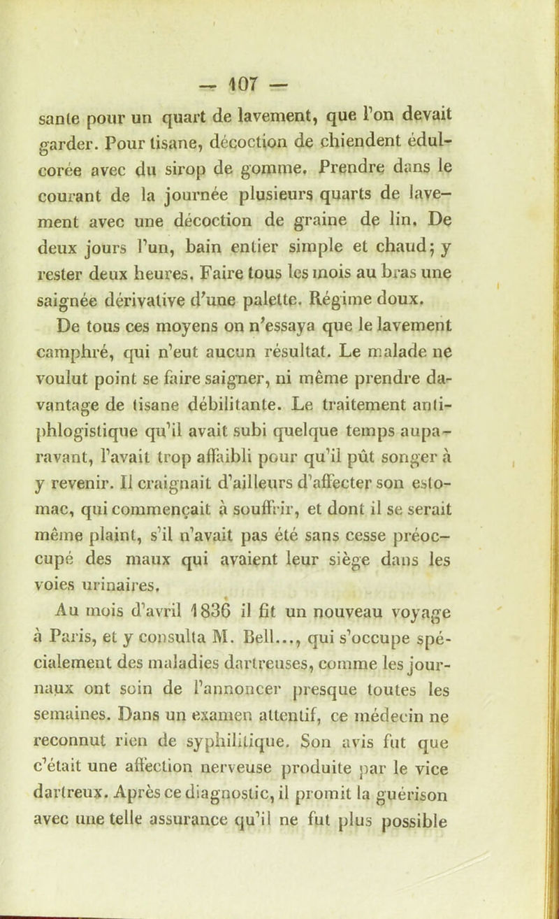 sanie pour un quart de lavement, que l’on devait «farder. Pour tisane, décoction de chiendent édul- Corée avec du sirop de gomme. Prendre dans le courant de la journée plusieurs quarts de lave- ment avec une décoction de graine de lin. De deux jours l’un, bain entier simple et chaud; y rester deux heures. Faire tous les mois au bras une saignée dérivative d^une palette. Régime doux. De tous ces moyens on n^essaya que le lavement camphré, qui n’eut aucun résultat. Le malade ne voulut point se faire saigner, ni même prendre da- vantage de tisane débilitante. Le traitement anti- phlogistique qu’il avait subi quelque temps aupa- ravant, l’avait trop affaibli pour qu’il pût songer à y revenir. Il craignait d’ailleurs d’affecter son esto- mac, qui commençait à souffrir, et dont il se serait même plaint, s’il n’avait pas été sans cesse préoc- cupé des maux qui avaient leur siège dans les voies urinaires. Au mois d’avril 1836 il fit un nouveau voyage à Paris, et y consulta M. Bell..., qui s’occupe spé- cialement des maladies daiireuses, comme les jour- naux ont soin de l’annoncer presque toutes les semaines. Dans un examen attentif, ce médecin ne reconnut rien de syphilitique. Son avis fut que c’était une affection nerveuse produite par le vice darlreux. Après ce diagnostic, il promit la guérison avec une telle assurance qu’il ne fut plus possible