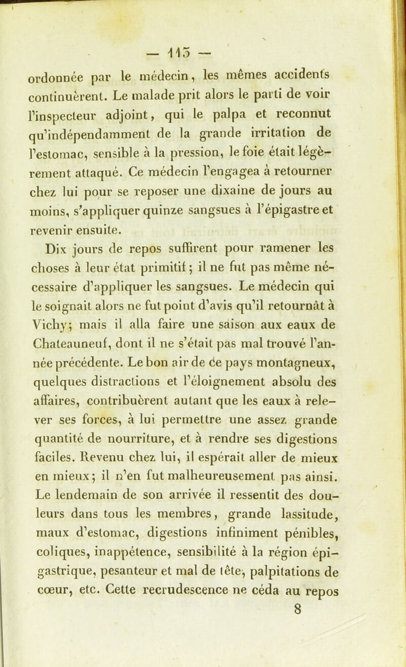 — ^15 — ordonnée par le médecin, les mêmes accidents continuèrent. Le malade prit alors le parti de voir l’inspecteur adjoint, qui le palpa et reconnut qu’indépendamment de la grande irritation de l’estomac, sensible à la pression, le foie était légè- rement attaqué. Ce médecin l’engagea à retourner chez lui pour se reposer une dixaine de jours au moins, s'appliquer quinze sangsues à l’épigastre et revenir ensuite. Dix jours de repos suffirent pour ramener les choses R leur état primitif ; il ne fut pas même né- cessaire d’appliquer les sangsues. Le médecin qui le soignait alors ne fut point d’avis qu’il retournât à Vichy; mais il alla faire une saison aux eaux de Chaleauneuf, dont il ne s’était pas mal trouvé l’an- née précédente. Le bon air de Ce pays montagneux, quelques distractions et l’éloignement absolu des affaires, contribuèrent autant que les eaux à rele- ver ses forces, à lui permettre une assez grande quantité de nourriture, et à rendre ses digestions faciles. Revenu chez lui, il espérait aller de mieux en mieux; il n’en fut malheureusement pas ainsi. Le lendemain de son arrivée il ressentit des dou- leurs dans tous les membres, grande lassitude, maux d’estomac, digestions infiniment pénibles, coliques, inappétence, sensibilité à la région épi- gastrique, pesanteur et mal de tête, palpitations de cœur, etc. Cette recrudescence ne céda au repos 8