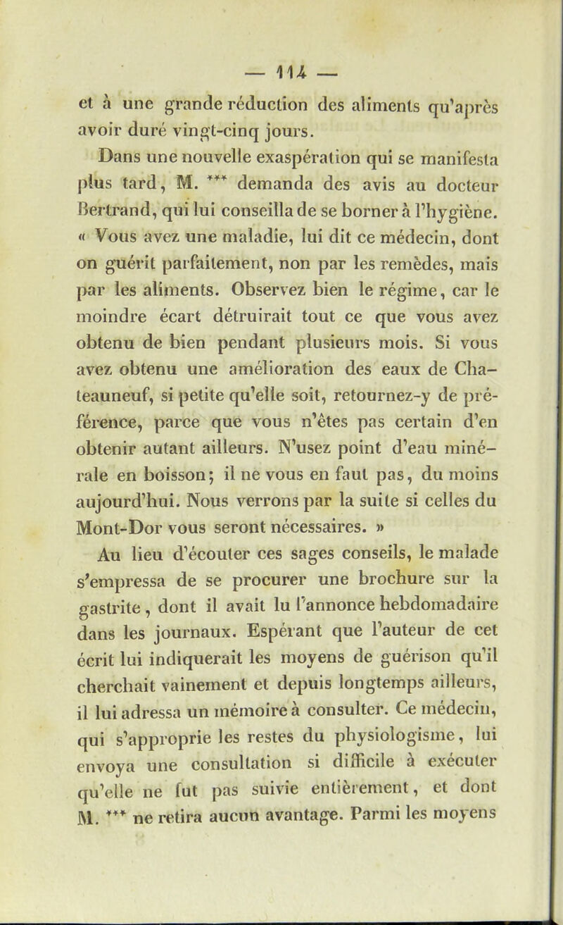 m et à une grande réduction des aliments qu’après avoir duré vingt-cinq jours. Dans une nouvelle exaspération qui se manifesta |)lus tard, M. demanda des avis au docteur liertrand, qui lui conseilla de se borner à l’hygiène. « Vous avez une maladie, lui dit ce médecin, dont on guérit parfaitement, non par les remèdes, mais par les aliments. Observez bien le régime, car le moindre écart détruirait tout ce que vous avez obtenu de bien pendant plusieurs mois. Si vous avez obtenu une amélioration des eaux de Clia- teauneuf, si petite qu’elle soit, retournez-y de pré- férence, parce que vous n’êtes pas certain d’en obtenir autant ailleurs. N’usez point d’eau miné- rale en boisson; il ne vous en faut pas, du moins aujourd’hui. Nous verrons par la suite si celles du Mont-Dor vous seront nécessaires. » Au lieu d’écouter ces sages conseils, le malade s^empressa de se procurer une brochure sur la gastrite , dont il avait lu l’annonce hebdomadaire dans les journaux. Espérant que l’auteur de cet écrit lui indiquerait les moyens de guérison qu’il cherchait vainement et depuis longtemps ailleurs, il lui adressa un mémoire à consulter. Ce médecin, qui s’approprie les restes du physiologisme, lui envoya une consultation si difficile a executei qu’elle ne fut pas suivie entièrement, et dont M. ne retira aucun avantage. Parmi les moyens