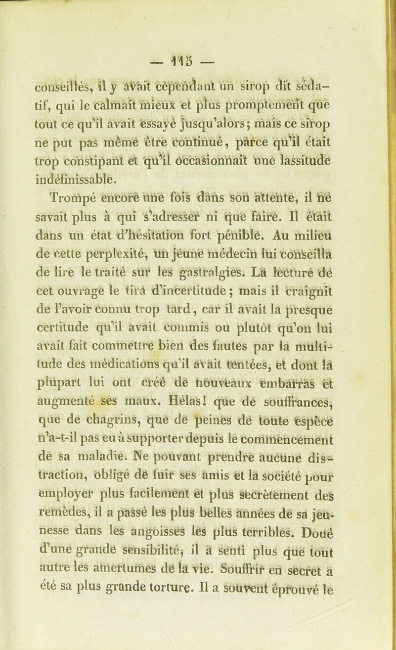 f15 — conseillés, il y àVai’t cèjyéiVflanl lin sirop dit séda- tif, qui le calmait inièux et plus promptement que tout ce qu’il avait 'essayé jusqu’alors; mais ce sirop ne put pas même êlrè continué, parce qu’il e'iait trop constipant et qii'il occasionnait une lassitude indéfinissable. Trompé encorè une fois dans son attente, il né savait plus à qui s'adresser ni que faire. Il était dans un état d^hésitation fort péniblé. Au milieu de cette perplexité, un jeune médeciU lui conseilla de lire le traité sur les gaslralgiels. Là lectUrè dé cet ouvrage le tirà d’incertitude ; mais il 'craignit de l’avoir connu trop tard, car il avait la presque certitude qu’il avait commis ou plutôt qu’on lui avait fait commettre bien des fautes par la multi- tude des médications qu’il avait t'entées, et dont la plupart lui ont créé dé houvfeaux embaiTàs et augmenté ses maux. Hélas! que de souffrances, que de chagrins, que de peinés dé toute fespècé n’a-t-il pas eu à supporter depuis le commencement de sa maladie. Ne pouvant prendre aucune dis- traction, obligé dé fuir sés amis et là société pour employer plus facilement et plus sfecrètement deS remèdes, il a passé les plus belles années dé sa jeu- nesse dans les angoissés les plus terribles. Doué d’une grande sensibilité^ il à senti plus que tout autre les ahierlumes dé là vie. Souffrir en sécret à été sa plus grande torture. Il a souvent éprouvé le