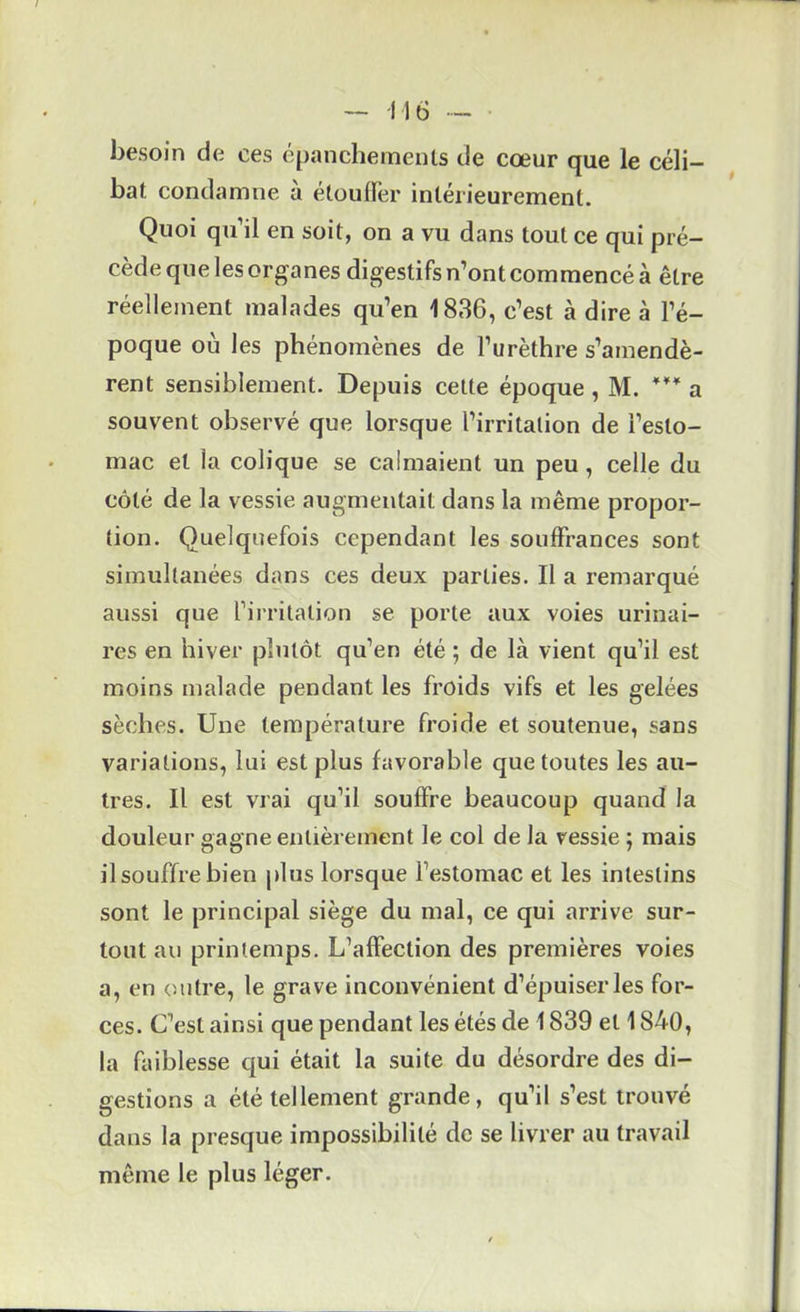 - -116 - besoin de ces épanchements de cœur que le céli- bat condamne a étoufïér intérieurement. Quoi qu’il en soit, on a vu dans tout ce qui pré- cède que les organes digestifs n’ont commencé à être réellement malades qu’en 1836, c’est à dire à l’é- poque où les phénomènes de l’urèthre s’amendè- rent sensiblement. Depuis cette époque , M. a souvent observé que lorsque l’irritation de l’esto- mac et la colique se calmaient un peu, celle du côté de la vessie augmentait dans la même propor- tion. Quelquefois cependant les souffrances sont simultanées dans ces deux parties. Il a remarqué aussi que firritalion se porte aux voies urinai- res en hiver plutôt qu’en été ; de là vient qu’il est moins malade pendant les froids vifs et les gelées sèches. Une température froide et soutenue, sans variations, lui est plus favorable que toutes les au- tres. Il est vrai qu’il souffre beaucoup quand la douleur gagne entièrement le col de la vessie ; mais ilsouffrebien plus lorsque l’estomac et les intestins sont le principal siège du mal, ce qui arrive sur- tout au printemps. L’affection des premières voies a, en outre, le grave inconvénient d’épuiser les for- ces. C’est ainsi que pendant les étés de 1839 et 1840, la faiblesse qui était la suite du désordre des di- gestions a été tellement grande, qu’il s’est trouvé dans la presque impossibilité de se livrer au travail même le plus léger.