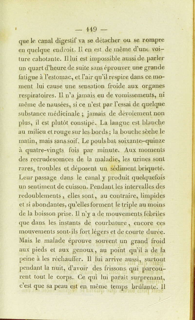 I — H9 — que le canal digestif va se détacher ou se rompre en quelque endroit. Il en est de même d’une voi— | ture cahotante. Il lui est impossible aussi de parler î un quart d’heure de suite sans éprouver une grande | fatigue à l’estomac, et l’air qu’il respire dans ce mo- | ment lui cause une sensation froide aux organes | respiratoires. Il n’a jamais eu de vomissements, ni | même de nausées, si ce n’est par l’essai de quelque | substance médicinale jamais de dévoiement non j plus, il est plutôt constipé. La langue est blanche | au milieu et rouge sur les bords ; la bouche sèche le < matin, mais sans soif. Le pouls bat soixante-quinze à quatre-vingts fois par minute. Aux moments des recrudescences de la maladie, les urines sont j rares, troubles et déposent un sédiment briqueté. : Leur passage dans le canal j produit quelquefois | un sentiment de cuisson. Pendant les intervalles des | redoublements, elles sont, au contraire, limpides j et si abondantes, qu’elles forment le triple au moins j de la boisson prise. Il n’y a de mouvements fébriles ^ que dans les instants de courbature, encore ces I mouvements sont-ils fort légers et de courte durée. Mais le malade éprouve souvent un grand froid aux pieds et aux genoux, au point qu’il a de la peine à les réchauffer. Il lui arrive aussi, surtout pendant la nuit, d’avoir des frissons qui parcou- rent tout le corps. Ce qui lui paraît surprenant, c’est que sa peau est en même temps brûlante. Il ) -