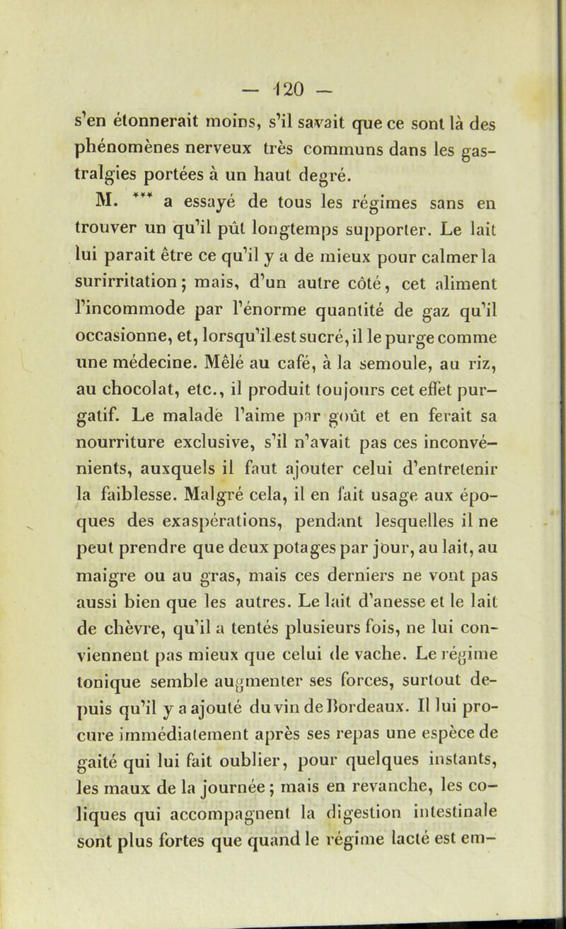 s’en étonnerait moins, s’il savait que ce sont là des phénomènes nerveux très communs dans les gas- tralgies portées à un haut degré. M. a essayé de tous les régimes sans en trouver un qu’il pût longtemps supporter. Le lait lui parait être ce qu’il y a de mieux pour calmer la surirritation; mais, d’un autre côté, cet aliment l’incommode par l’énorme quantité de gaz qu’il occasionne, et, lorsqu’il est sucré, il le purge comme une médecine. Mêlé au café, à la semoule, au riz, au chocolat, etc., il produit toujours cet effet pur- gatif. Le malade l’aime par goût et en ferait sa nourriture exclusive, s’il n’avait pas ces inconvé- nients, auxquels il faut ajouter celui d’entretenir la faiblesse. Malgré cela, il en fait usage aux épo- ques des exaspérations, pendant lesquelles il ne peut prendre que deux potages par jour, au lait, au maigre ou au gras, mais ces derniers ne vont pas aussi bien que les autres. Le lait d’anesse et le lait de chèvre, qu’il a tentés plusieurs fois, ne lui con- viennent pas mieux que celui de vache. Le régime tonique semble augmenter ses forces, surtout de- puis qu’il y a ajouté du vin de bordeaux. Il lui pro- cure immédiatement après ses repas une espèce de gaité qui lui fait oublier, pour quelques instants, les maux de la journée ; mais en revanche, les co- liques qui accompagnent la digestion intestinale sont plus fortes que quand le régime lacté est em-