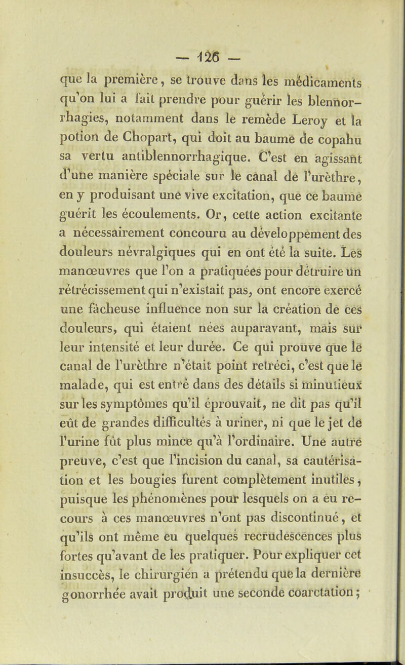 — ne - que la première, se trouve dans les médicaments qu’on lui a l'ait prendre pour guérir les blennor- rha gies, notamment dans le remède Leroy et la potion de Chopart, qui doit au baume de copahu sa vertu antiblennorrhagique. C’est en agissant d’une manière spéciale sur le canal de l’urèthre, en y produisant une vive excitation, que ce baume guérit les écoulements. Or, cette action excitante a nécessairement concouru au développement des douleurs névralgiques qui en ont été la suite. Les manœuvres que l’on a pratiquées pour détruire lin rétrécissement qui n’existait pas, ont encore exercé une fâcheuse influence non sur la création de ces douleurs, qui étaient nées auparavant, mais sur leur intensité et leur durée. Ce qui prouve que le canal de l’urèthre n’était point rétréci, c’est que le malade, qui est entré dans des détails si minutieux sur les symptômes qu’il éprouvait, ne dit pas qu’il eût de grandes difficultés à uriner, ni que le jet dé l’urine fût plus mince qu’à l’ordinaire. Une autre preuve, c’est que l’incision du canal, sa cautérisa- tion et les bougies furent complètement inutiles, puisque les phénomènes pour lesquels on a èu re- cours à ces manœuvres n’ont pas discontinué, et qu’ils ont même eu quelques recrudescences plus fortes qu’avant de les pratiquer. Pour expliquer cet insuccès, le chirurgien a prétendu que la dernière gonorrhée avait produit une seconde coarctation ;