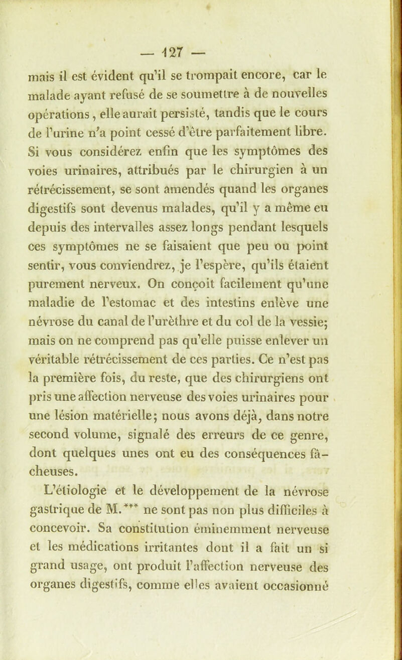 mais il est évident qu’il se trompait encore, car le malade ayant refusé de se soumettre à de nouvelles opérations, elle aurait persisté, tandis que le cours de Furine n^a point cessé d’être parfaitement libre. Si vous considérez enfin que les symptômes des voies urinaires, attribués par le chirurgien à un rétrécissement, se sont amendés quand les organes digestifs sont devenus malades, qu’il y a même eu depuis des intervalles assez longs pendant lesquels ces symptômes ne se faisaient que peu ou point sentir, vous conviendrez, je l’espère, qu’ils étaient purement nerveux. On conçoit facilement qu’une maladie de l’estomac et des intestins enlève une névrose du canal de l’urèthre et du col de la vessie; mais on ne comprend pas qu’elle puisse enlever un véritable rétrécissement de ces parties. Ce n’est pas la première fois, du reste, que des chirurgiens ont pris une affection nerveuse des voies urinaires pour une lésion matérielle; nous avons déjà, dans notre second volume, signalé des erreurs de ce genre, dont quelques unes ont eu des conséquences fâ- cheuses. L’étiologie et le développement de la névrose gastrique de ne sont pas non plus difïiciles à concevoir. Sa constitution éminemment nerveuse et les médications irritantes dont il a fait un si grand usage, ont produit l’affection nerveuse des organes digestifs, comme elles avaient occasionné