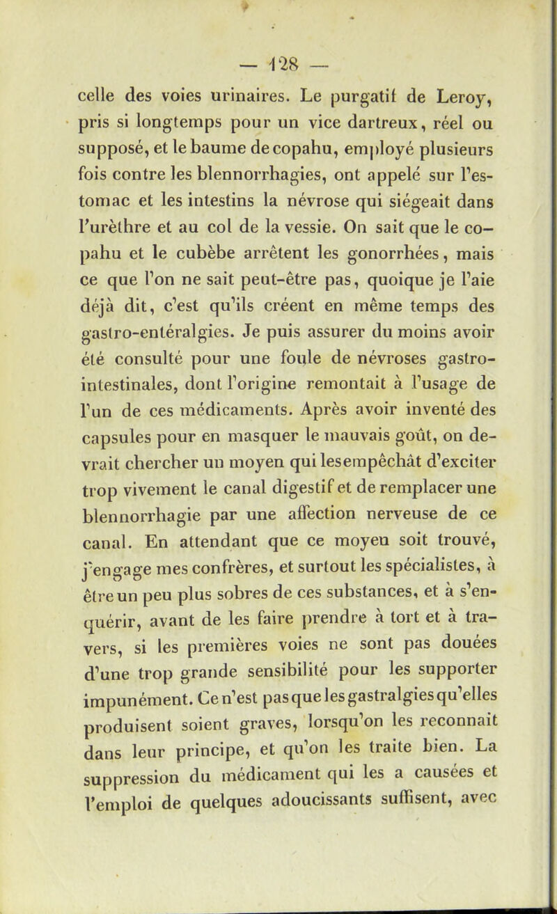celle des voies urinaires. Le purgatif de Leroy, pris si longtemps pour un vice dartreux, réel ou supposé, et le baume decopahu, employé plusieurs fois contrôles blennorrhagies, ont appelé sur l’es- tomac et les intestins la névrose qui siégeait dans Furèthre et au col de la vessie. On sait que le co- pahu et le cubèbe arrêtent les gonorrhées, mais ce que l’on ne sait peut-être pas, quoique je l’aie déjà dit, c’est qu’ils créent en même temps des gastro-entéralgies. Je puis assurer du moins avoir été consulté pour une foule de névroses gastro- intestinales, dont l’origine remontait à l’usage de l’un de ces médicaments. Après avoir inventé des capsules pour en masquer le mauvais goût, on de- vrait chercher un moyen qui les empêchât d’exciter trop vivement le canal digestif et de remplacer une blennorrhagie par une affection nerveuse de ce canal. En attendant que ce moyeu soit trouvé, j’engage mes confrères, et surtout les spécialistes, à être un peu plus sobres de ces substances, et à s’en- quérir, avant de les faire prendre à tort et à tra- vers, si les premières voies ne sont pas douées d’une trop grande sensibilité pour les supporter impunément. Ce n’est pas que les gastralgies qu’elles produisent soient graves, lorsqu’on les reconnaît dans leur principe, et qu’on les traite bien. La suppression du médicament qui les a causées et l’emploi de quelques adoucissants suffisent, avec