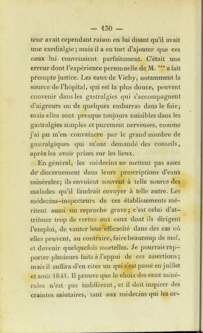 — >130 — teur avait cependant raison en lui disant qu’il avait une cardialgie ; mais il a eu tort d’ajouter que ces eaux lui convenaient parfaitement. C’était une erreur dont l'expérience personnelle de M. a fait prompte justice. Les eaux de Vichy, notamment la source de l’hôpital, qui est la plus douce, peuvent convenir dans les gastralgies qui s’accompagnent d’aigreurs ou de quelques embarras dans le foie; mais elles sont presque toujours nuisibles dans les gastralgies simples et purement nerveuses, comme j’ai pu m’en convaincre par le grand nombre de gastralgiques qui m’ont demandé des conseils, après les avoir prises sur les lieux. En général, les médecins ne mettent pas assez de'discernement dans leurs prescriptions d’eaux minérales; ils envoient souvent à telle source des malades qu’il faudrait envoyer à telle autre. Les médecins-inspecteurs de ces établissements mé- ritent aussi un reproche giave ; c’est celui d’at- tribuer trop de vertus aux eaux dont ils dirigent l’emploi, de vanter leur efficacité dans des cas où elles peuvent, au contraire, faire beaucoup de mal, et devenir quelquefois mortelles. Je pourrais rap- porter plusieurs faits à l’appui de ces assertions ; mais il suffira d’en citer un qui s’est passé en juillet et août \ 841. Il prouve que le choix des eaux miné- rales n’est pas indifférent, et il doit inspirer des craintes salutaires, tant aux médecins qui les or-