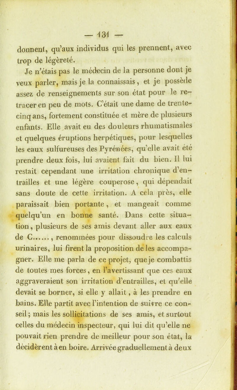 — i3i — donnent, qu’aux individus qui les prennent, avec trop de légèreté. Je n^étais pas le médecin de la personne dont je veux parler, mais je la connaissais, et je possède assez de renseignements sur son état pour le re- tracer en peu de mots. C’était une dame de trente- cinq ans, fortement constituée et mère de plusieurs enfants. Elle avait eu des douleurs rhumatismales et quelques éruptions herpétiques, pour lesquelles les eaux sulfureuses des Pyrénées, qu’elle avait été prendre deux fois, lui avaient fait du bien. Il lui restait cependant une irritation chronique d’en- trailles et une légère couperose, qui dépendait sans doute de cette irritation. A cela près, elle paraissait bien portante, et mangeait comme quelqu’un en bonne santé. Dans cette situa- tion , plusieurs de ses amis devant aller aux eaux de C , renommées pour dissoudre les calculs urinaires, lui firent la proposition de les accompa- gner. Elle me parla de ce projet, queje combattis de toutes mes forces, en l’avertissant que ces eaux aggraveraient son irritation d’entrailles, et qu'elle devait se borner, si elle y allait, à les prendi-e en bains. Elle partit avec l’intention de suivre ce con- seil ; mais les sollicitations de ses amis, et surtout celles du médecin inspecteur, qui lui dit qu’elle ne pouvait rien prendre de meilleur pour son état, la décidèrent à en boire. Arrivée graduellement à deux