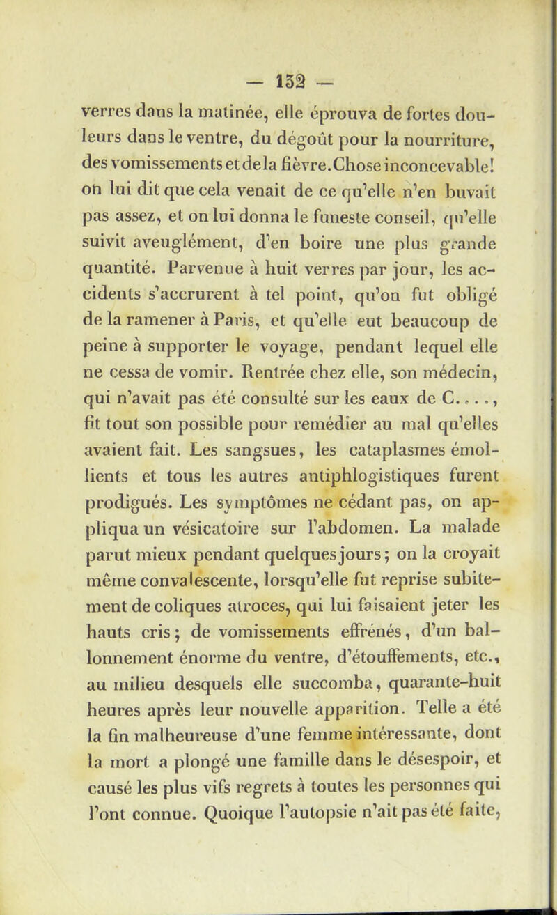 - i3â ~ verres dans la matinée, elle éprouva de fortes dou- leurs dans le ventre, du dégoût pour la nourriture, des vomissements et delà fièvre.Chose inconcevable! on lui dit que cela venait de ce qu’elle n’en buvait pas assez, et on lui donna le funeste conseil, tpi’elle suivit aveuglément, d’en boire une plus grande quantité. Parvenue à huit verres par jour, les ac- cidents s’accrurent à tel point, qu’on fut obligé de la ramener à Paris, et qu’elle eut beaucoup de peine à supporter le voyage, pendant lequel elle ne cessa de vomir. Rentrée chez elle, son médecin, qui n’avait pas été consulté sur les eaux de C.,.., fit tout son possible pour remédier au mal qu’elles avaient fait. Les sangsues, les cataplasmes émol- lients et tous les autres antiphlogistiques furent prodigués. Les symptômes ne cédant pas, on ap- pliqua un vésicatoire sur l’abdomen. La malade parut mieux pendant quelques jours; on la croyait même convalescente, lorsqu’elle fut reprise subite- ment de coliques ati'oces, qui lui faisaient jeter les hauts cris ; de vomissements effrénés, d’un bal- lonnement énorme du ventre, d’étouffements, etc., au milieu desquels elle succomba, quarante-huit heures après leur nouvelle apparition. Telle a été la fin malheureuse d’une femme intéressante, dont la mort a plongé une famille dans le désespoir, et causé les plus vifs regrets à toutes les personnes qui l’ont connue. Quoique l’autopsie n’ait pas été faite,