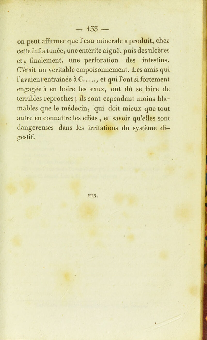 ^35 — r- on peut affirmer que l’eau minérale a produit, chez cette infortunée, une entérite aiguë, puis des ulcères et, finalement, une perforation des intestins. C’était un véritable empoisonnement. Les amis qui l’avaient entraînée à C et qui l’ont si fortement engagée à en boire les eaux, ont dû se faire de terribles reproches ; ils sont cependant moins blâ- mables que le médecin, qui doit mieux que tout autre en connaître les effets , et savoir qu’elles sont dangereuses dans les irritations du système di- gestif. FIN.