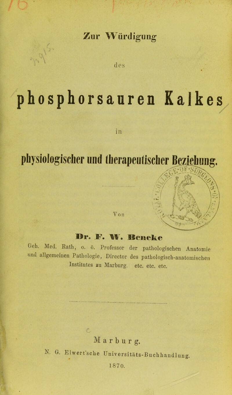 / Zur Würdigung dos phosphorsauren Kalkes physiologischer und (herapeutischcr Beziehung. Von ä w\ o ii Dr. F. W* Bleneke Geh. Med. Rath, o. ö. Professor der pathologischen Anatomie und allgemeinen Pathologie, Director des pathologisch-anatomischen Institutes zu Marburg, etc. etc. etc. C M a r b u r g, N. G. Ehvert'sche Universitäts-Buchhandlung. 1870.