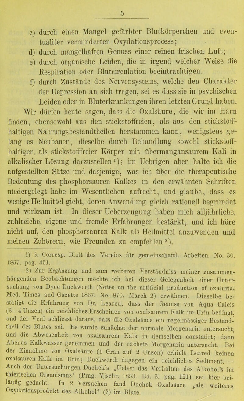 c) durch einen Mangel gefärbter Blutkörperchen und cven- tualiter verminderten Oxydationsprocess; d) durch mangelhaften Genuss einer reinen frischen Luft.; e) durch organische Leiden, die in irgend welcher Weise die Respiration oder Blutcirculation beeinträchtigen. f) durch Zustände des Nervensystems, welche den Charakter der Depression an sich tragen, sei es dass sie in psychischen Leiden oder in Bluterkrankungen ihren letzten Grund haben. Wir dürfen heute sagen, dass die Oxalsäure, die wir im Harn finden, ebensowohl aus den stickstoffreien, als aus den stickstoff- haltigen Nahrungsbestandtheilen herstammen kann, wenigstens ge- lang es Neubauer, dieselbe durch Behandlung sowohl stickstoff- haltiger, als stickstofffreier Körper mit übermangansaurem Kali in alkalischer Lösung darzustellen1); im Uebrigen aber halte ich die aufgestellten Sätze und dasjenige, was ich über die therapeutische Bedeutung des phosphorsauren Kalkes in den erwähnten Schriften niedergelegt habe im Wesentlichen aufrecht, und glaube, dass es wenige Heilmittel giebt, deren Anwendung gleich rationell begründet und wirksam ist. In dieser Ueberzeugung haben mich alljährliche, zahlreiche, eigene und fremde Erfahrungen bestärkt, und ich höre nicht auf, den phosphorsauren Kalk als Heilmittel anzuwenden und meinen Zuhörern, wie Freunden zu empfehlen2). 1) S. Corresp. Blatt des Vereins für gemeinschaftl. Arbeiten. No. 30. 1857. pag. 451. 2) Zur Ergänzung und zum weiteren Verständniss meiner zusammen- hängenden Beobachtungen möchte ich bei dieser Gelegenheit einer Unter- suchung von Dyce Duckworth (Notes on the artificial production of oxaluria. Med. Times and Gazette 1867. No. 870. March 2) erwähnen. Dieselbe be- stätigt die Erfahrung von Dr. Leared, dass der Genuss von Aqua Calcis (3 —4 Unzen) ein reichliches Erscheinen von oxalsaurem Kalk im Urin bedingt, und der V erf. schliesst daraus, dass die Oxalsäure ein regelmässiger Bcstand- th'*il des Blutes sei. Es wurde zunächst der normale Morgenurin untersucht, und die Abwesenheit von oxalsaurem Kalk in demselben constatirt; dann Abends Kalkwasser genommen und der nächste Morgenurin untersucht. Bei der Einnahme von Oxalsäure (1 Gran auf 2 Unzen) erhielt Leared keinen Oxalsäuren Kalk im Urin; Duckworth dagegen ein reichliches Sediment. — Auch der Untersuchungen Duchek’s »Ueber das Verhalten des Alkohol’s im thierischen Organismus“ (Prag. Vjschr. 1853. Bd. 3. pag. 121) sei hier bei- läufig gedacht. In 2 Versuchen fand Duchek Oxalsäure ,als weiteres Oxydationsprodukt des Alkohol“ (?) im Blute.