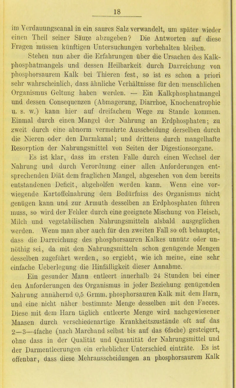 im Verdauungscanal in ein saures Salz verwandelt, um später wieder einen Theil seiner Säure abzugeben? Die Antworten auf diese Fragen müssen künftigen Untersuchungen Vorbehalten bleiben. Stehen nun aber die Erfahrungen über die Ursachen des Kalk- phosphatmangels und dessen Heilbarkeit durch Darreichung von phosphorsaurem Kalk bei Thieren fest, so ist es schon a priori sehr wahrscheinlich, dass ähnliche Verhältnisse für den menschlichen Organismus Geltung haben werden. — Ein Kalkphosphatmangel und dessen Consequenzen (Abmagerung, Diarrhoe, Knochenatrophie u. s. w.) kann hier auf dreifachem Wege zu Stande kommen. Einmal durch einen Mangel der Nahrung an Erdphosphaten; zu zweit durch eine abnorm vermehrte Ausscheidung derselben durch die Nieren oder den Darmkanal; und drittens durch mangelhafte Resorption der Nahrungsmittel von Seiten der Digestionsorgane. Es ist klar, dass im ersten Falle durch einen Wechsel der Nahrung und durch Verordnung einer allen Anforderungen ent- sprechenden Diät dem fraglichen Mangel, abgesehen von dem bereits entstandenen Deficit, abgeholfen werden kann. Wenn eine vor- wiegende Kartoffelnahrung dem ßedürfniss des Organismus nicht genügen kann und zur Armuth desselben an Erdphosphaten führen muss, so wird der Fehler durch eine geeignete Mischung von Fleisch, Milch und vegetabilischen Nahrungsmitteln alsbald ausgeglichen werden. Wenn man aber auch für den zweiten Fall so oft behauptet, dass die Darreichung des phosphorsauren Kalkes unnütz oder un- nüthig sei, da mit den Nahrungsmitteln schon genügende Mengen desselben zugeführt werden, so ergiebt, wie ich meine, eine sehr einfache Ueberlegung die Hinfälligkeit dieser Annahme. Ein gesunder Mann entleert innerhalb 24 Stunden bei einer den Anforderungen des Organismus in jeder Beziehung genügenden Nahrung annähernd ü,5 Grmm. phosphorsauren Kalk mit dem Harn, und eine nicht näher bestimmte Menge desselben mit den Faeces. Diese mit dem Harn täglich entleerte Menge wird nachgewiesener Maasen durch verschiedenartige Krankheitszustände oft auf das 2—3—4fache (nach Marchand selbst bis auf das 6facke) gesteigert, ohne dass in der Qualität und Quantität der Nahrungsmittel und der Darmentleerungen ein erheblicher Unterschied einträte. Es ist offenbar, dass diese Mehrausscheidungen an phosphorsaurem Kalk