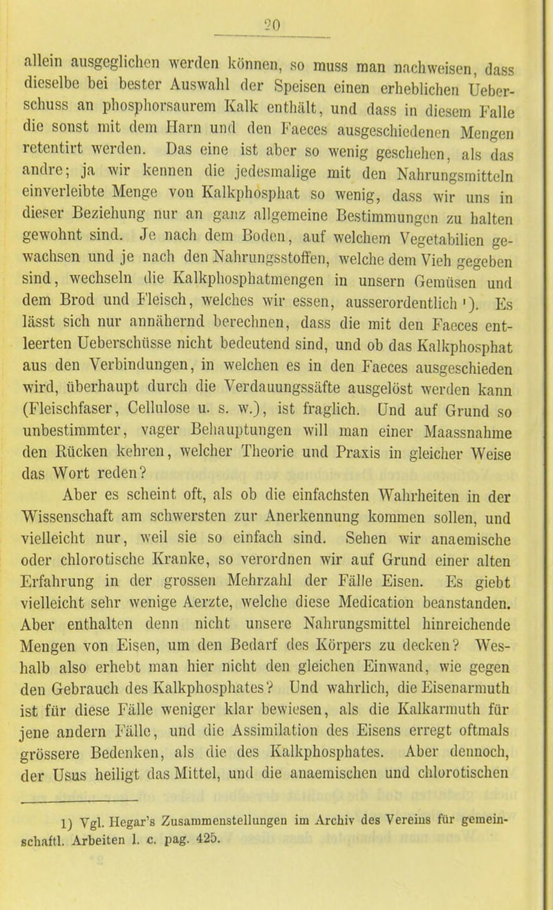 ‘20 allein ausgeglichen werden können, so muss man nach weisen, dass dieselbe bei bester Auswahl der Speisen einen erheblichen IJeber- schuss an phosphorsaurem Kalk enthält, und dass in diesem Falle die sonst mit dem Harn und den Faeces ausgeschiedenen Mengen retentirt werden. Das eine ist aber so wenig geschehen, als das andre; ja wir kennen die jedesmalige mit den Nahrungsmitteln einverleibte Menge von Kalkphosphat so wenig, dass wir uns in dieser Beziehung nur an ganz allgemeine Bestimmungen zu halten gewohnt sind. Je nach dem Boden, auf welchem Vegetabilien ge- wachsen und je nach den Nahrungsstoffen, welche dem Vieh gegeben sind, wechseln die Kalkphosphatmengen in unsern Gemüsen und dem Brod und Fleisch, welches wir essen, ausserordentlich1). Es lässt sich nur annähernd berechnen, dass die mit den Faeces ent- leerten Ueberschiisse nicht bedeutend sind, und ob das Kalkphosphat aus den Verbindungen, in welchen es in den Faeces ausgeschieden wird, überhaupt durch die Verdauungssäfte ausgelöst werden kann (Fleischfaser, Cellulose u. s. w.), ist fraglich. Und auf Grund so unbestimmter, vager Behauptungen will man einer Maassnahme den Rücken kehren, welcher Theorie und Praxis in gleicher Weise das Wort reden? Aber es scheint oft, als ob die einfachsten Wahrheiten in der Wissenschaft am schwersten zur Anerkennung kommen sollen, und vielleicht nur, weil sie so einfach sind. Sehen wir anaemische oder chlorotische Kranke, so verordnen wir auf Grund einer alten Erfahrung in der grossen Mehrzahl der Fälle Eisen. Es giebt vielleicht sehr wenige Aerzte, welche diese Mediation beanstanden. Aber enthalten denn nicht unsere Nahrungsmittel hinreichende Mengen von Eisen, um den Bedarf des Körpers zu decken? Wes- halb also erhebt man hier nicht den gleichen Einwand, wie gegen den Gebrauch des Kalkphosphates? Und wahrlich, die Eisenarmuth ist für diese Fälle weniger klar bewiesen, als die Kalkarmuth für jene andern Fälle, und die Assimilation des Eisens erregt oftmals grössere Bedenken, als die des Kalkphosphates. Aber dennoch, der Usus heiligt das Mittel, und die anaemischen und cldorotischen 1) Vgl. Hegar’s Zusammenstellungen im Archiv des Vereins für gerneim schaftl. Arbeiten 1. c. pag. 425.