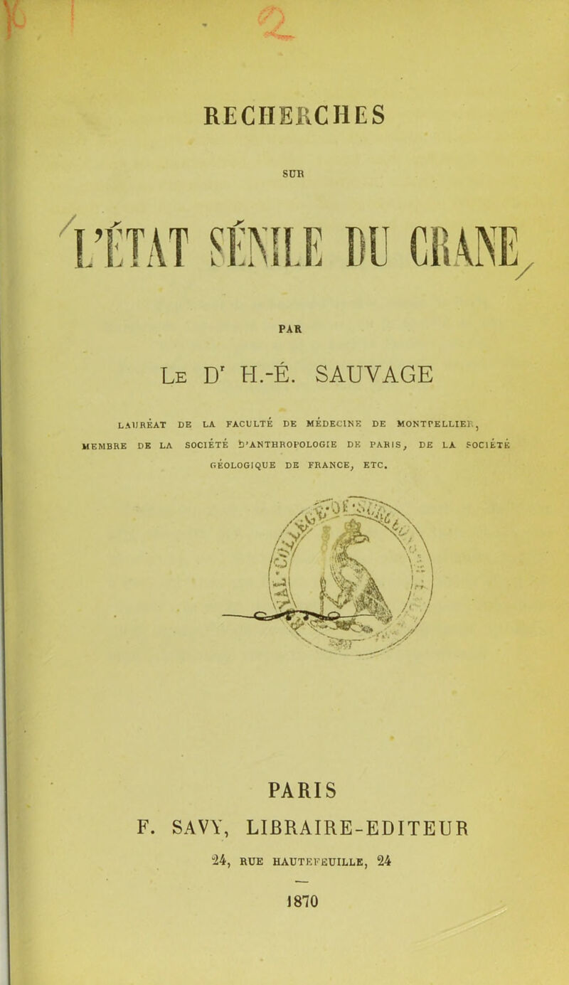 RECHERCHES SÜB PAR Le Dr I-I.-É. SAUVAGE LAURÉAT DE LA FACULTÉ DE MÉDECINE DE MONTPELLIER, MEMBRE DE LA SOCIÉTÉ D'ANTHROPOLOGIE DE PARIS, DE LA SOCIÉTÉ GÉOLOGIQUE DE FRANCE, ETC. PARIS F. SAVY, LIBRAIRE-EDITEUR “24, RUE HAUT K FEUILLE, 24 1870