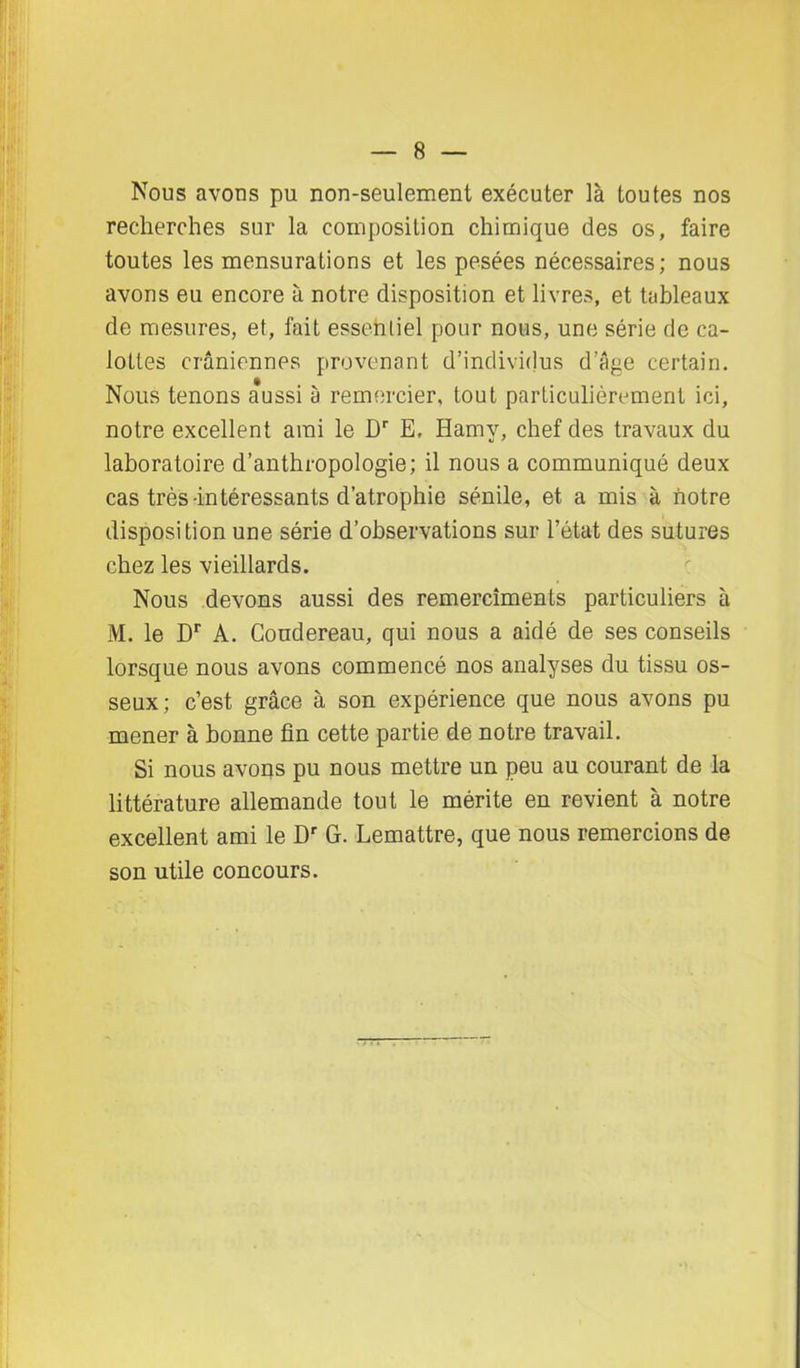 Nous avons pu non-seulement exécuter là toutes nos recherches sur la composition chimique des os, faire toutes les mensurations et les pesées nécessaires ; nous avons eu encore à notre disposition et livres, et tableaux de mesures, et, fait essentiel pour nous, une série de ca- lottes crâniennes provenant d’individus d’âge certain. Nous tenons aussi à remercier, tout particulièrement ici, notre excellent ami le Dr E, Hamy, chef des travaux du laboratoire d’anthropologie; il nous a communiqué deux cas très-intéressants d’atrophie sénile, et a mis à notre disposition une série d’observations sur l’état des sutures chez les vieillards. Nous devons aussi des remerciments particuliers à M. le Dr A. Condereau, qui nous a aidé de ses conseils lorsque nous avons commencé nos analyses du tissu os- seux; c’est grâce à son expérience que nous avons pu mener à bonne fin cette partie de notre travail. Si nous avons pu nous mettre un peu au courant de la littérature allemande tout le mérite en revient à notre excellent ami le Dr G. Lemattre, que nous remercions de son utile concours.