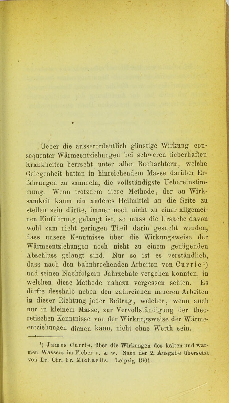 Ueber die ausserordentlich günstige Wirkung con- sequenter Wärmeentziehungen bei schweren fieberhaften Krankheiten herrscht unter allen Beobachtern, welche Gelegenheit hatten in hinreichendem Masse darüber Er- fahrungen zu sammeln, die vollständigste Uebereinstim- mung. Wenn trotzdem diese Methode, der an Wirk- samkeit kaum ein anderes Heilmittel an die Seite zu stellen sein dürfte, immer noch nicht zu einer allgemei- nen Einführung gelangt ist, so muss die Ursache davon wohl zum nicht geringen Theil darin gesucht werden, dass unsere Kenntnisse über die Wirkungsweise der Wärmeentziehungen noch nicht zu einem genügenden Abschluss gelangt sind. Nur so ist es verständlich, dass nach den bahnbrechenden Arbeiten von Currie1) und seinen Nachfolgern Jahrzehnte vergehen konnten, in welchen diese Methode nahezu vergessen schien. Es dürfte desshalb neben den zahlreichen neueren Arbeiten in dieser Richtung jeder Beitrag, welcher, wenn auch nur in kleinem Masse, zur Vervollständigung der theo- retischen Kenntnisse von der Wirkungsweise der Wärme- entziehungen dienen kann, nicht ohne Werth sein. 1 ’) James Currie, über die Wirkungen des kalten und war- men Wassers im Fieber u. s. w. Nach der 2. Ausgabe übersetzt von Dr. Chr. Fr. Michaelis. Leipzig 1801.