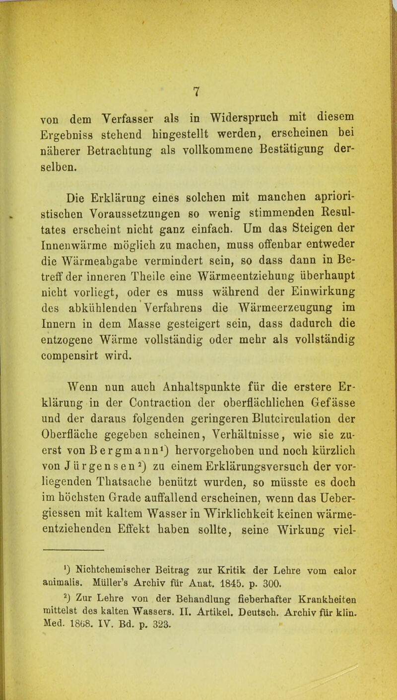 von dem Verfasser als in Widerspruch mit diesem Ergebniss stehend hingestellt werden, erscheinen bei näherer Betrachtung als vollkommene Bestätigung der- selben. Die Erklärung eines solchen mit manchen apriori- stischen Voraussetzungen so wenig stimmenden Resul- tates erscheint nicht ganz einfach. Um das Steigen der Innenwärme möglich zu machen, muss offenbar entweder die Wärmeabgabe vermindert sein, so dass dann in Be- treff der inneren Theile eine Wärmeentziehung überhaupt nicht vorliegt, oder es muss während der Einwirkung des abkiihlenden Verfahrens die Wärmeerzeugung im Innern in dem Masse gesteigert sein, dass dadurch die entzogene Wärme vollständig oder mehr als vollständig compensirt wird. Wenn nun auch Anhaltspunkte für die erstere Er- klärung in der Contraction der oberflächlichen Gefässe und der daraus folgenden geringeren Blutcirculation der Oberfläche gegeben scheinen, Verhältnisse, wie sie zu- erst von Bergmann1) hervorgehoben und noch kürzlich von J ü r ge n s e n 2) zu einem Erklärungsversuch der vor- liegenden Thatsache benützt wurden, so müsste es doch im höchsten Grade auffallend erscheinen, wenn das Ueber- giessen mit kaltem Wasser in Wirklichkeit keinen wärme- entziehenden Effekt haben sollte, seine Wirkung viel- ’) Nichtchemischer Beitrag zur Kritik der Lehre vom calor auimalis. Müller’s Archiv für Auat. 1845. p. 300. 2) Zur Lehre von der Behandlung fieberhafter Krankheiten mittelst des kalten Wassers. II. Artikel. Deutsch. Archiv für klin. Med. 1808. IV. Bd. p. 323.