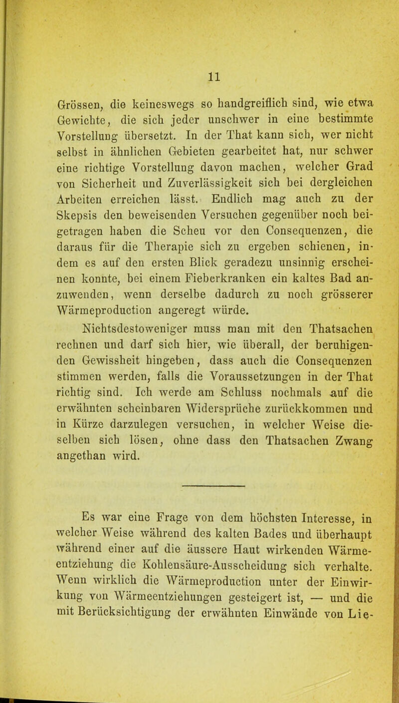 Grössen, die keineswegs so handgreiflich sind, wie etwa Gewichte, die sich jeder unschwer in eine bestimmte Vorstellung übersetzt. In der That kann sich, wer nicht selbst in ähnlichen Gebieten gearbeitet hat, nur schwer eine richtige Vorstellung davon machen, welcher Grad von Sicherheit und Zuverlässigkeit sich bei dergleichen Arbeiten erreichen lässt. Endlich mag auch zu der Skepsis den beweisenden Versuchen gegenüber noch bei- getragen haben die Scheu vor den Consequenzen, die daraus für die Therapie sich zu ergeben schienen, in- dem es auf den ersten Blick geradezu unsinnig erschei- nen konnte, bei einem Fieberkranken ein kaltes Bad an- zuwenden, wenn derselbe dadurch zu noch grösserer Wärmeproduction angeregt würde. Nichtsdestoweniger muss man mit den Thatsachen rechnen und darf sich hier, wie überall, der beruhigen- den Gewissheit hingeben, dass auch die Consequenzen stimmen werden, falls die Voraussetzungen in der That richtig sind. Ich werde am Schluss nochmals auf die erwähnten scheinbaren Widersprüche zurückkommen und in Kürze darzulegen versuchen, in welcher Weise die- selben sich lösen, ohne dass den Thatsachen Zwang angethan wird. Es war eine Frage von dem höchsten Interesse, in welcher Weise während des kalten Bades und überhaupt während einer auf die äussere Haut wirkenden Wärme- entziehung die Kohlensäure-Ausscheidung sich verhalte. Wenn wirklich die Wärmeproduction unter der Einwir- kung von Wärmeentziehungen gesteigert ist, — und die mit Berücksichtigung der erwähnten Einwände von Lie-