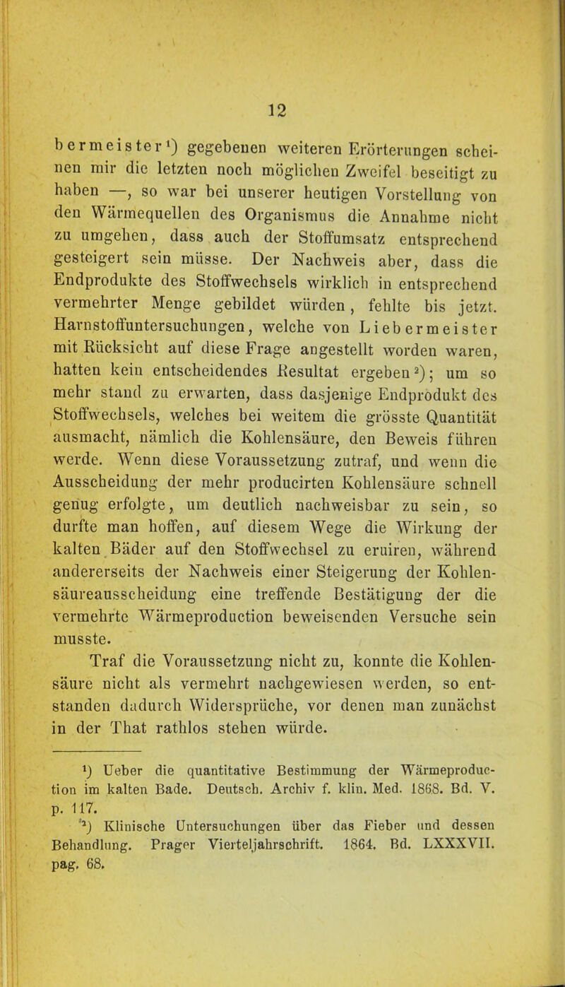 bermeister1) gegebenen weiteren Erörterungen schei- nen niii die letzten noch möglichen Zweifel beseitigt zu haben —, so war bei unserer heutigen Vorstellung von den Wärmequellen des Organismus die Annahme nicht zu umgehen, dass auch der Stoffumsatz entsprechend gesteigert sein müsse. Der Nachweis aber, dass die Endprodukte des Stoffwechsels wirklich in entsprechend vermehrter Menge gebildet würden, fehlte bis jetzt. Harnstoffuntersuchungen, welche von Liebermeister mit Rücksicht auf diese Frage augestellt worden waren, hatten kein entscheidendes Resultat ergeben2); um so mehr stand zu erwarten, dass dasjenige Endprodukt des Stoffwechsels, welches bei weitem die grösste Quantität ausmacht, nämlich die Kohlensäure, den Beweis führen werde. Wenn diese Voraussetzung zutraf, und wenn die Ausscheidung der mehr producirten Kohlensäure schnell genug erfolgte, um deutlich nachweisbar zu sein, so durfte man hoffen, auf diesem Wege die Wirkung der kalten Bäder auf den Stoffwechsel zu eruiren, während andererseits der Nachweis einer Steigerung der Kohlen- säureausscheidung eine treffende Bestätigung der die vermehrte Wärmeproduction beweisenden Versuche sein musste. Traf die Voraussetzung nicht zu, konnte die Kohlen- säure nicht als vermehrt nachgewiesen werden, so ent- standen dadurch Widersprüche, vor denen man zunächst in der That rathlos stehen würde. *) Ueber die quantitative Bestimmung der Wärmeproduc- tion im kalten Bade. Deutsch. Archiv f. klin. Med. 1868. Bd. V. p. 117. ,J) Klinische Untersuchungen über das Fieber und dessen Behandlung. Prager Vierteljahrschrift. 1864. Bd. LXXXVII. pag, 68.