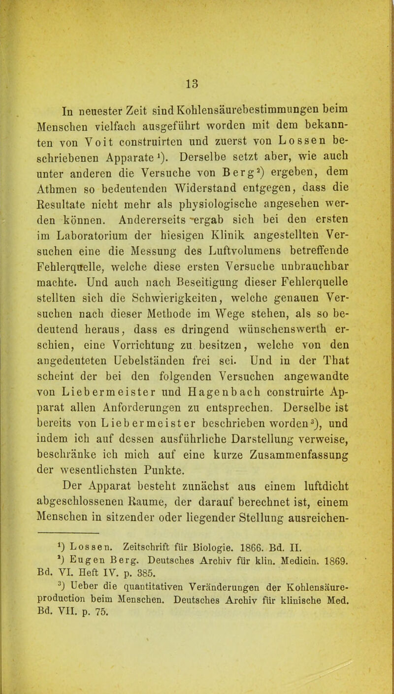 In neuester Zeit sind Koklensäurebestimmungen beim Menschen vielfach ausgeführt worden mit dem bekann- ten von Voit construirten und zuerst von Lossen be- schriebenen Apparate *). Derselbe setzt aber, wie auch unter anderen die Versuche von Berg* 2) ergeben, dem Atbmen so bedeutenden Widerstand entgegen, dass die Resultate nicht mehr als physiologische angesehen wer- den können. Andererseits ergab sich bei den ersten im Laboratorium der hiesigen Klinik angestellten Ver- suchen eine die Messung des Luftvolumens betreffende Fehlerquelle, welche diese ersten Versuche unbrauchbar machte. Und auch nach Beseitigung dieser Fehlerquelle stellten sich die Schwierigkeiten, welche genauen Ver- suchen nach dieser Methode im Wege stehen, als so be- deutend heraus, dass es dringend wünschenswerth er- schien, eine Vorrichtung zu besitzen, welche von den angedeuteten Uebelständen frei sei. Und in der That scheint der bei den folgenden Versuchen angewandte von Liebermeister und Hagenbach construirte Ap- parat allen Anforderungen zu entsprechen. Derselbe ist bereits von Liebermeister beschrieben worden3), und indem ich auf dessen ausführliche Darstellung verweise, beschränke ich mich auf eine kurze Zusammenfassung der wesentlichsten Punkte. Der Apparat besteht zunächst aus einem luftdicht abgeschlossenen Raume, der darauf berechnet ist, einem Menschen in sitzender oder liegender Stellung ausreichen- *) Lossen. Zeitschrift für Biologie. 1866. Bd. II. *) Eugen Berg. Deutsches Archiv für klin. Medicin. 1869. Bd. VI. Heft IV. p. 385. 3) Ueber die quantitativen Veränderungen der Kohlensäure- production beim Menschen. Deutsches Archiv für klinische Med. Bd. VII. p. 75.