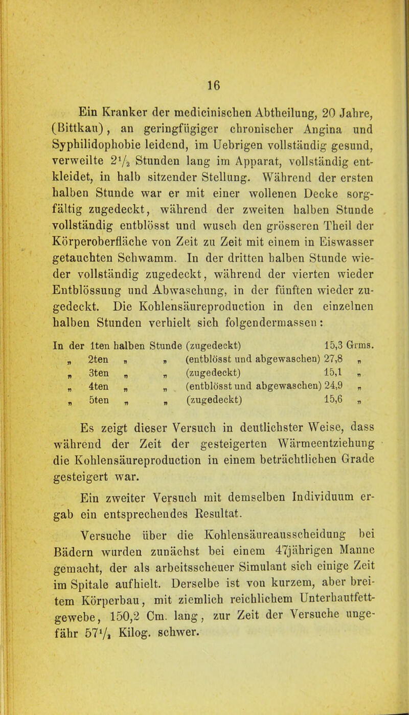 Ein Kranker der mediciniscken Abtheilung, 20 Jahre, (Bittkau), an geringfügiger chronischer Angina und Syphilidophobie leidend, im Uebrigen vollständig gesund, verweilte 21/2 Stunden lang im Apparat, vollständig ent- kleidet, in halb sitzender Stellung. Während der ersten halben Stunde war er mit einer wollenen Decke sorg- fältig zugedeckt, während der zweiten halben Stunde vollständig entblösst und wusch den grösseren Theil der Körperoberfläche von Zeit zu Zeit mit einem in Eiswasser getauchten Schwamm. In der dritten halben Stunde wie- der vollständig zugedeckt, während der vierten wieder Entblössung und Abwaschung, in der fünften wieder zu- gedeckt. Die Kohlensäureproduction in den einzelnen halben Stunden verhielt sich folgendermassen: In der lten halben Stunde „ 2ten „ „ ji 3ten B A „ 4ten „ „ „ 5ten „ „ (zugedeckt) 15,3 Grms (entblösst und abgewaschen) 27,8 „ (zugedeckt) 15,1 „ (entblösst und abgewaschen) 24,9 „ (zugedeckt) 15,6 „ Es zeigt dieser Versuch in deutlichster Weise, dass während der Zeit der gesteigerten Wärmeentziehung die Kohlensäureproduction in einem beträchtlichen Grade gesteigert war. Ein zweiter Versuch mit demselben Individuum er- gab ein entsprechendes Resultat. Versuche über die Kohlensäureausscheidung bei Bädern wurden zunächst bei einem 47jährigen Manne gemacht, der als arbeitsscheuer Simulant sich einige Zeit im Spitale aufhielt. Derselbe ist von kurzem, aber brei- tem Körperbau, mit ziemlich reichlichem Unterhautfett- gewebe, 150,2 Cm. lang, zur Zeit der Versuche unge- fähr 57V» Kilog. schwer.