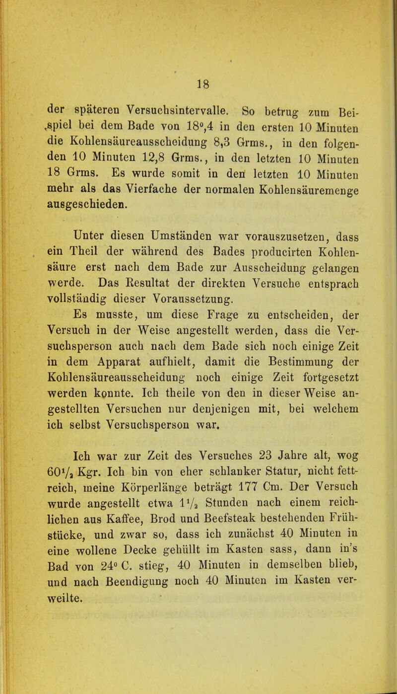 der späteren Versuchsintervalle. So betrug zum Bei- spiel bei dem Bade von 18°,4 in den ersten 10 Minuten die Kolilensäureausschoidung 8,3 Grms., in den folgen- den 10 Minuten 12,8 Grms., in den letzten 10 Minuten 18 Grms. Es wurde somit in den letzten 10 Minuten mehr als das Vierfache der normalen Kohlensäuremenge ausgeschieden. Unter diesen Umständen war vorauszusetzen, dass ein Theil der während des Bades producirten Kohlen- säure erst nach dem Bade zur Ausscheidung gelangen werde. Das Resultat der direkten Versuche entsprach vollständig dieser Voraussetzung. Es musste, um diese Frage zu entscheiden, der Versuch in der Weise angestellt werden, dass die Ver- suchsperson auch nach dem Bade sich noch einige Zeit in dem Apparat aufhielt, damit die Bestimmung der Kohlensäureausscheidung noch einige Zeit fortgesetzt werden konnte. Ich theile von den in dieser Weise an- gestellten Versuchen nur denjenigen mit, bei welchem ich selbst Versuchsperson war. Ich war zur Zeit des Versuches 23 Jahre alt, wog 60Vj Kgr. Ich bin von eher schlanker Statur, nicht fett- reich, meine Körperlänge beträgt 177 Cm. Der Versuch wurde angestellt etwa D/a Stunden nach einem reich- lichen aus Kaffee, Brod und Beefsteak bestehenden Früh- stücke, und zwar so, dass ich zunächst 40 Minuten in eine wollene Decke gehüllt im Kasten sass, dann in’s Bad von 24° C. stieg, 40 Minuten in demselben blieb, und nach Beendigung noch 40 Minuten im Kasten ver- weilte.