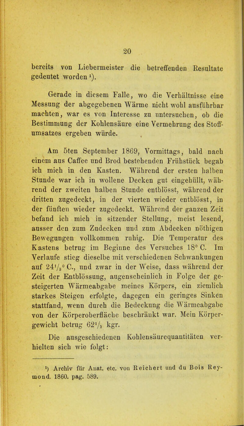 bereits von Liebermeister die betreffenden Resultate gedeutet worden 1). Gerade in diesem Falle, wo die Verhältnisse eine Messung der abgegebenen Wärme nicht wohl ausführbar machten, war es von Interesse zu untersuchen, ob die Bestimmung der Kohlensäure eine Vermehrung des Stoff- umsatzes ergeben würde. Am 5ten September 1869, Vormittags, bald nach einem aus Caffee und Brod bestehenden Frühstück begab ich mich in den Kasten. Während der ersten halben Stunde war ich in wollene Decken gut eingehüllt, wäh- rend der zweiten halben Stunde entblösst, während der dritten zugedeckt, in der vierten wieder entblösst, in der fünften wieder zugedeckt. Während der ganzen Zeit befand ich mich in sitzender Stellung, meist lesend, ausser den zum Zudecken und zum Abdecken nöthigen Bewegungen vollkommen ruhig. Die Temperatur des Kastens betrug im Begiune des Versuches 18° C. Im Verlaufe stieg dieselbe mit verschiedenen Schwankungen auf 24V3° C., und zwar in der Weise, dass während der Zeit der Entblössung, augenscheinlich in Folge der ge- steigerten Wärmeabgabe meines Körpers, ein ziemlich starkes Steigen erfolgte, dagegen ein geringes Sinken stattfand, wenn durch die Bedeckung die Wärmeabgabe von der Körperoberfläche beschränkt war. Mein Körper- gewicht betrug 62‘/2 kgr. Die ausgeschiedenen Kohlensäurcquautitäten ver- hielten sich wie folgt: 0 Archiv fiir Anat. etc. von Reichert und du Bois Rey- mond. 1860. pag. 589.