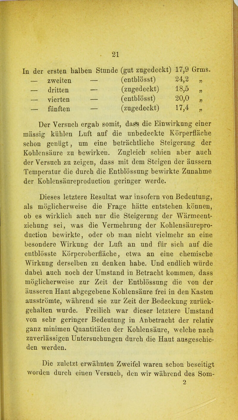 In der ersten halben Stunde (gut zugedeckt) — zweiten — dritten — vierten — fünften (entblösst) (zugedeckt) (entblösst) (zugedeckt) 17,9 Grms. 24,2 „ 18,5 „ 20,0 „ 17,4 „ Der Versuch ergab somit, dass die Einwirkung einer massig kühlen Luft auf die unbedeckte Körperfläcke schon genügt, um eine beträchtliche Steigerung der Kohlensäure zu bewirkeu. Zugleich schien aber auch der Versuch zu zeigen, dass mit dem Steigen der äussern Temperatur die durch die Entblössung bewirkte Zunahme der Kohlensäureproduction geringer werde. Dieses letztere Resultat war insofern von Bedeutung, als möglicherweise die Frage hätte entstehen können, ob es wirklich auch nur die Steigerung der Wärmeent- ziehung sei, was die Vermehrung der Koklensäurepro* duction bewirkte, oder ob man nicht vielmehr an eine besondere Wirkung der Luft an und für sich auf die entblösste Körperoberfläche, etwa an eine chemische Wirkung derselben zu denken habe. Und endlich wdirde dabei auch noch der Umstand in Betracht kommen, dass möglicherweise zur Zeit der Entblössung die von der äusseren Haut abgegebene Kohlensäure frei in den Kasten ausströmte, während sie zur Zeit der Bedeckung zurück- gehalten wurde. Freilich war dieser letztere Umstand von sehr geringer Bedeutung in Anbetracht der relativ ganz minimen Quantitäten der Kohlensäure, welche nach zuverlässigen Untersuchungen durch die Haut ausgeschie- den werden. Die zuletzt erwähnten Zweifel waren schon beseitigt worden durch einen Versuch, den wir während des Som- 9