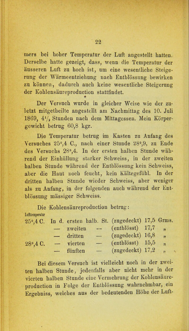 mers bei hoher Temperatur der Luft augestellt hatten. Derselbe hatte gezeigt, dass, wenn die Temperatur der äusseren Luft zu hoch ist, um eine wesentliche Steige- rung der Wärmeentziehung nach Entblössung bewirken zu können, dadurch auch keine wesentliche Steigerung der Kohlensäureproduction stattfindet. # Der Versuch wurde in gleicher Weise wie der zu- letzt mitgetbeilte angestellt am Nachmittag des 10. Juli 1869, 47a Stunden nach dem Mittagessen. Mein Körper- gewicht betrug 60,8 kgr. Die Temperatur betrug im Kasten zu Anfang des Versuches 25°,4 C., nach einer Stunde 28°,9, zu Ende des Versuchs 28°,4. In der ersten halben Stunde wäh- rend der Einhüllung starker Schweiss, in der zweiten halben Stunde während der Entblössung kein Schweiss, aber die Haut noch feucht, kein Kältegefühl. In der dritten halben Stunde wieder Schweiss, aber weniger als zu Anfang, in der folgenden auch während der Ent- blössung mässiger Schweiss. Die Kohlensäureproduction betrug: Lufttemperatur 25°,4 C. 28°,4 C. In d. ersten halb. St. — zweiten — — dritten — — vierten — — fünften — (zugedeckt) 17,5 Grms. (entblösst) 17,7 „ (zugedeckt) 16,8 „ (entblösst) 15,5 „ (zugedeckt) 17,2 „ x Bei diesem Versuch ist vielleicht noch in der zwei- ten halben Stunde, jedenfalls aber nicht mehr in der vierten halben Stunde eine Vermehrung der Kohlensäure- production in Folge der Entblössung wahrnehmbar, ein Ergebniss, welches aus der bedeutenden Höhe der Luft-