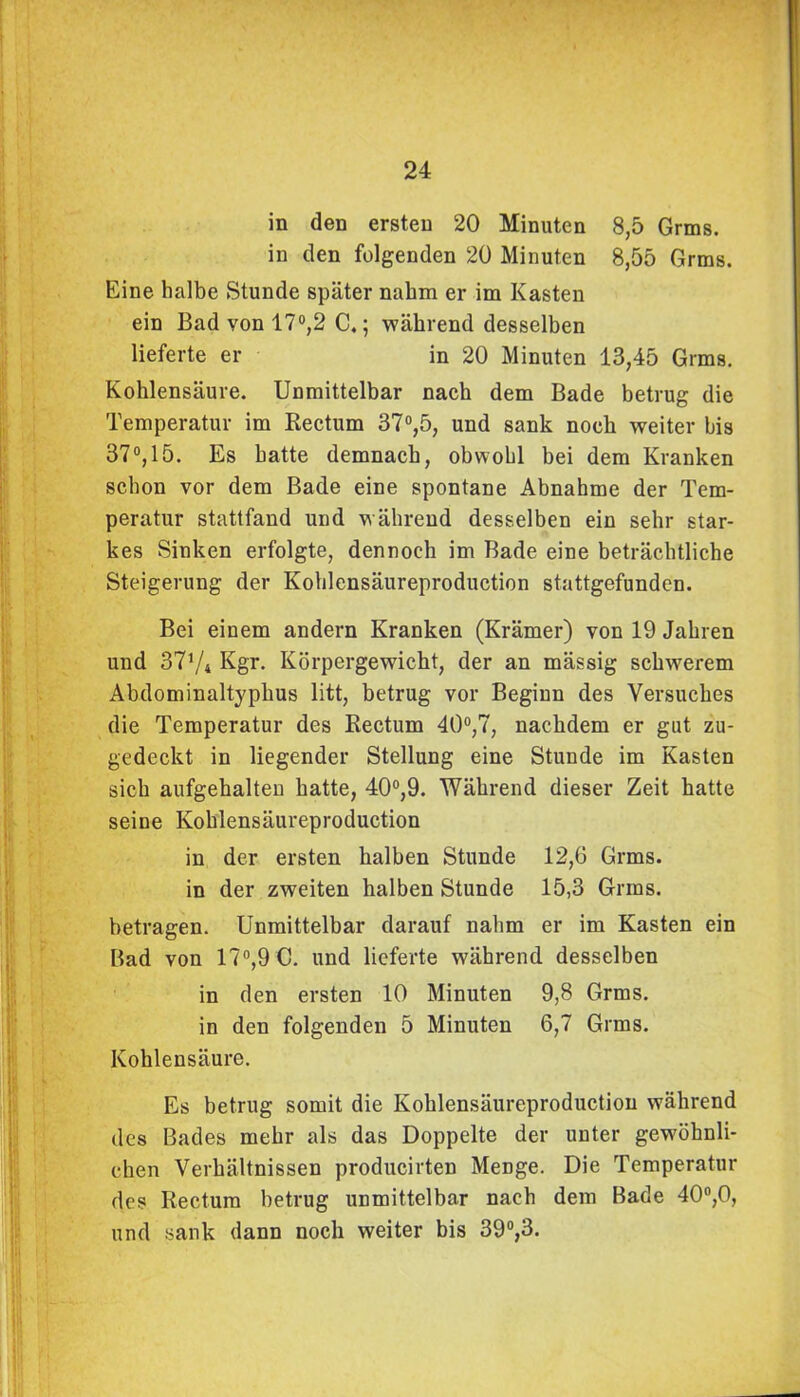 in den ersten 20 Minuten 8,5 Grins, in den folgenden 20 Minuten 8,55 Grms. Eine halbe Stunde später nahm er im Kasten ein Bad von 17°,2 C.; während desselben lieferte er in 20 Minuten 13,45 Grms. Kohlensäure. Unmittelbar nach dem Bade betrug die Temperatur im Rectum 37°,5, und sank noch weiter bis 37°, 15. Es hatte demnach, obwohl bei dem Kranken schon vor dem Bade eine spontane Abnahme der Tem- peratur stattfand und während desselben ein sehr star- kes Sinken erfolgte, dennoch im Bade eine beträchtliche Steigerung der Kohlensäureproduction stattgefunden. Bei einem andern Kranken (Krämer) von 19 Jahren und 37y4 Kgr. Körpergewicht, der an mässig schwerem Abdominaltyphus litt, betrug vor Beginn des Versuches die Temperatur des Rectum 40°,7, nachdem er gut zu- gedeckt in liegender Stellung eine Stunde im Kasten sich aufgehalten hatte, 40°,9. Während dieser Zeit hatte seine Kohlensäureproduction in der ersten halben Stunde 12,6 Grms. in der zweiten halben Stunde 15,3 Grms. betragen. Unmittelbar darauf nahm er im Kasten ein Bad von 17°,9 C. und lieferte während desselben in den ersten 10 Minuten 9,8 Grms. in den folgenden 5 Minuten 6,7 Grms. Kohlensäure. Es betrug somit die Kohlensäureproduction während des Bades mehr als das Doppelte der unter gewöhnli- chen Verhältnissen producirten Menge. Die Temperatur des Rectum betrug unmittelbar nach dem Bade 40°,0, und sank dann noch weiter bis 39°,3.