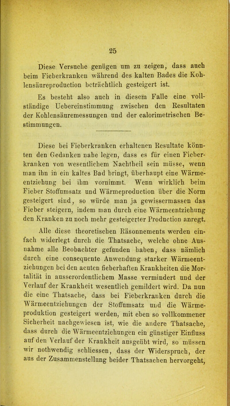 Diese Versuche genügen um zu zeigen, dass auch beim Fieberkranken während des kalten Bades die Koh- lensäureproduction beträchtlich gesteigert ist. Es besteht also auch in diesem Falle eine voll- ständige Uebereinstimmung zwischen den Resultaten der Kohlensäuremessungen und der calorimetrischen Be- stimmungen. Diese bei Fieberkranken erhaltenen Resultate könn- ten den Gedanken nahe legen, dass es für einen Fieber- kranken von wesentlichem Nachtheil sein müsse, wenn man ihn in ein kaltes Bad bringt, überhaupt eine Wärme- entziehung bei ihm vornimmt. Wenn wirklich beim Fieber Stoffumsatz und Wärmeproduction über die Norm gesteigert sind, so würde man ja gewissermassen das Fieber steigern, indem man durch eine Wärmeentziehung den Kranken zu noch mehr gesteigerter Production anregt. Alle diese theoretischen Räsonnements werden ein- fach widerlegt durch die Thatsache, welche ohne Aus- nahme alle Beobachter gefunden haben, dass nämlich durch eine consequente Anwendung starker Wärmeent- ziehungen bei den acuten fieberhaften Krankheiten die Mor- talität in ausserordentlichem Masse vermindert und der Verlauf der Krankheit wesentlich gemildert wird. Da nun die eine Thatsache, dass bei Fieberkranken durch die Wärmeentziehungen der Stoffumsatz und die Wärme- produktion gesteigert werden, mit eben so vollkommener Sicherheit nachgewiesen ist, wie die andere Thatsache, dass durch die W^ärmeentziehuugen ein günstiger Einfluss auf den Verlauf der Krankheit ausgeübt wird, so müssen wir nothwendig schliessen, dass der Widerspruch, der aus der Zusammenstellung beider Thatsachen hervorgeht,