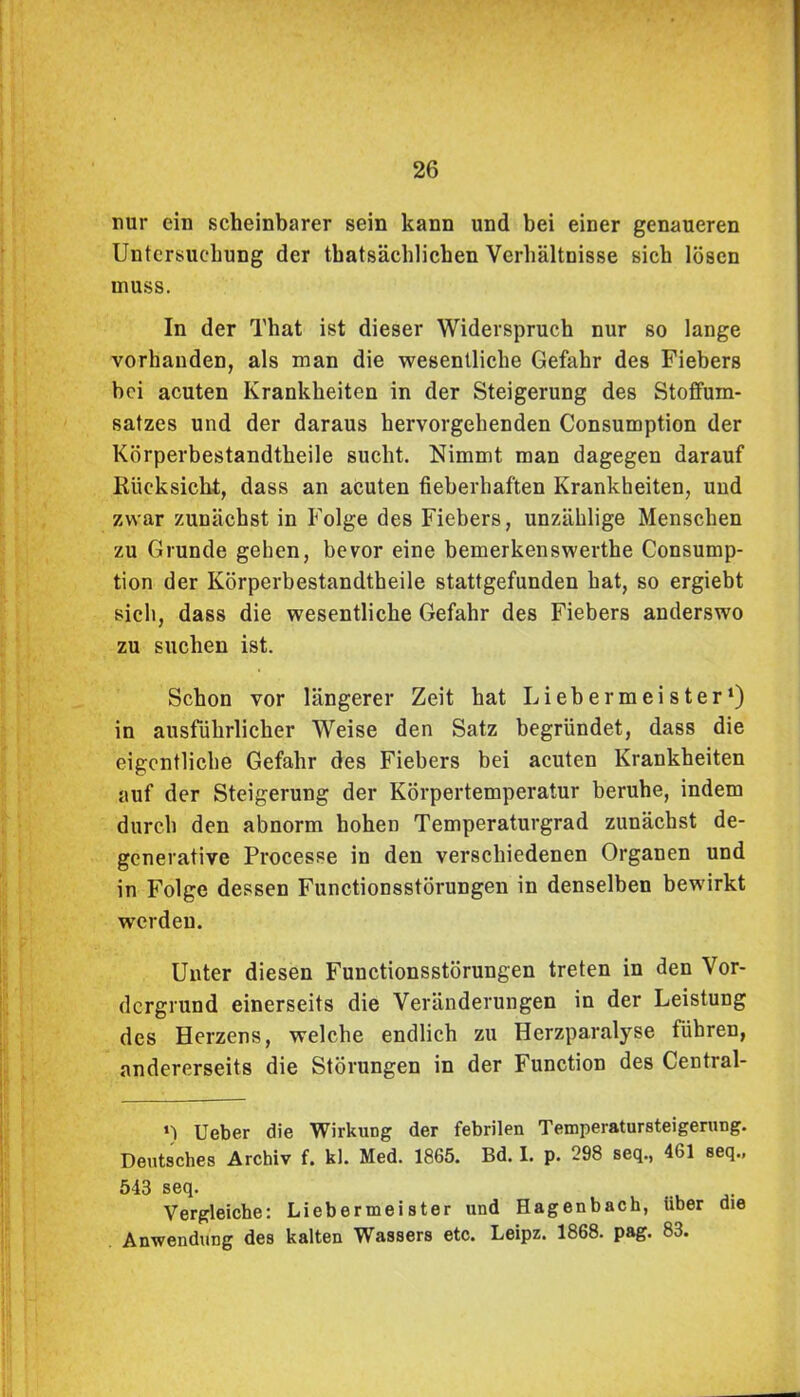 nur ein scheinbarer sein kann und bei einer genaueren Untersuchung der tbatsächlichen Verhältnisse sich lösen muss. In der That ist dieser Widerspruch nur so lange vorhanden, als man die wesentliche Gefahr des Fiebers bei acuten Krankheiten in der Steigerung des StofFum- satzes und der daraus hervorgehenden Consumption der Körperbestandtheile sucht. Nimmt man dagegen darauf Rücksicht, dass an acuten fieberhaften Krankheiten, und zwar zunächst in Folge des Fiebers, unzählige Menschen zu Grunde gehen, bevor eine bemerkenswerthe Consump- tion der Körperbestandtheile stattgefunden hat, so ergiebt sich, dass die wesentliche Gefahr des Fiebers anderswo zu suchen ist. Schon vor längerer Zeit hat Liebermeister1) in ausführlicher Weise den Satz begründet, dass die eigentliche Gefahr des Fiebers bei acuten Krankheiten auf der Steigerung der Körpertemperatur beruhe, indem durch den abnorm hohen Temperaturgrad zunächst de- generative Processe in den verschiedenen Organen und in Folge dessen Functionsstörungen in denselben bewirkt werden. Unter diesen Functionsstörungen treten in den Vor- dergrund einerseits die Veränderungen in der Leistung des Herzens, welche endlich zu Herzparalyse führen, andererseits die Störungen in der Function des Central- *) Ueber die Wirkung der febrilen Temperatursteigerung. Deutsches Archiv f. kl. Med. 1865. Bd. I. p. 298 seq., 461 seq., 543 seq. Vergleiche: Liebermeister und Hagenbach, über die Anwendung des kalten Wassers etc. Leipz. 1868. pag. 83.