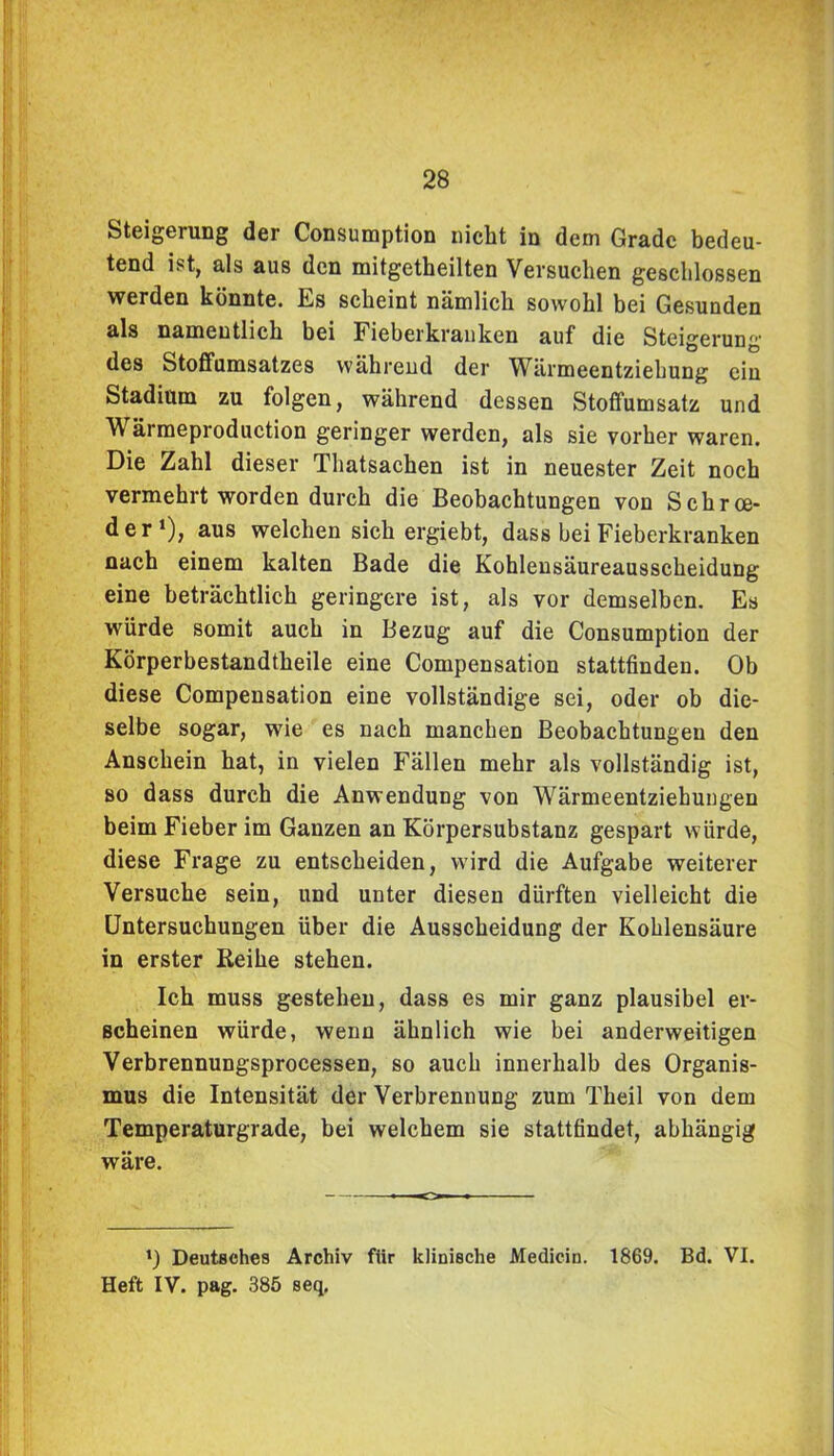 Steigerung der Consumption nicht in dem Grade bedeu- tend ist, als aus den mitgetheilten Versuchen geschlossen werden könnte. Es scheint nämlich sowohl bei Gesunden als namentlich bei Fieberkranken auf die Steigerung des Stoffumsatzes während der Wärmeentziehung ein Stadium zu folgen, während dessen Stoffumsatz und Wärmeproduction geringer werden, als sie vorher waren. Die Zahl dieser Thatsachen ist in neuester Zeit noch vermehrt worden durch die Beobachtungen von Schrce- der1), aus welchen sich ergiebt, dass bei Fieberkranken nach einem kalten Bade die Kohlensäureausscheidung eine beträchtlich geringere ist, als vor demselben. Es würde somit auch in Bezug auf die Consumption der Körperbestandtheile eine Compensation stattfinden. Ob diese Compensation eine vollständige sei, oder ob die- selbe sogar, wie es nach manchen Beobachtungen den Anschein hat, in vielen Fällen mehr als vollständig ist, so dass durch die Anwendung von Wärmeentziehungen beim Fieber im Ganzen an Körpersubstanz gespart würde, diese Frage zu entscheiden, wird die Aufgabe weiterer Versuche sein, und unter diesen dürften vielleicht die Untersuchungen über die Ausscheidung der Kohlensäure in erster Reihe stehen. Ich muss gestehen, dass es mir ganz plausibel er- scheinen würde, wenn ähnlich wie bei anderweitigen Verbrennungsprocessen, so auch innerhalb des Organis- mus die Intensität der Verbrennung zum Theil von dem Temperaturgrade, bei welchem sie stattfindet, abhängig wäre. t) Deutsches Archiv fiir klinische Medicin. 1869. Bd. VI. Heft IV. pag. 385 seq.