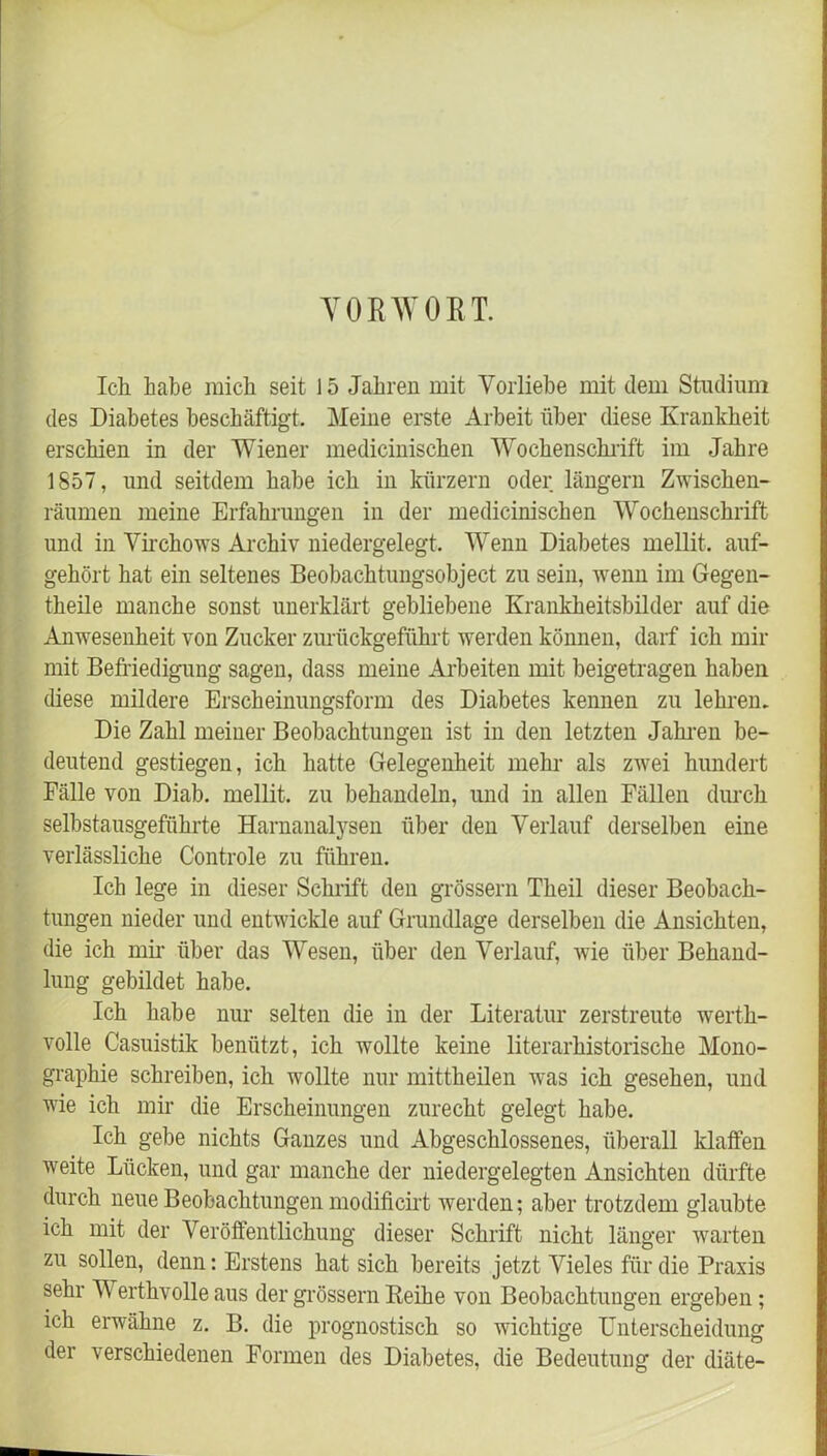 VORWORT. Ich habe mich seit 15 Jahren mit Vorliebe mit dem Studium des Diabetes beschäftigt. Meine erste Arbeit über diese Krankheit erschien in der Wiener medicinischen Wochenschrift im Jahre 1857, und seitdem habe ich in kurzem oder langem Zwischen- räumen meine Erfahrungen in der medicinischen Wochenschrift und in Virchows Archiv niedergelegt. Wenn Diabetes mellit. auf- gehört hat ein seltenes Beobachtungsobject zu sein, wenn im Gegen- theile manche sonst unerklärt gebliebene Krankheitsbilder auf die Anwesenheit von Zucker zurückgeführt werden können, darf ich mir mit Befriedigung sagen, dass meine Arbeiten mit beigetragen haben diese mildere Erscheinungsform des Diabetes kennen zu lehren. Die Zahl meiner Beobachtungen ist in den letzten Jahren be- deutend gestiegen, ich hatte Gelegenheit mehr als zwei hundert Fälle von Diab. mellit. zu behandeln, und in allen Fällen durch selbstausgefiihrte Harnanalysen über den Verlauf derselben eine verlässliche Controle zu führen. Ich lege in dieser Schrift den grossem Theil dieser Beobach- tungen nieder und entwickle auf Grundlage derselben die Ansichten, die ich mir über das Wesen, über den Verlauf, wie über Behand- lung gebildet habe. Ich habe nur selten die in der Literatur zerstreute werth- volle Casuistik benützt, ich wollte keine literarhistorische Mono- graphie schreiben, ich wollte nur mittheilen was ich gesehen, und wie ich mir die Erscheinungen zurecht gelegt habe. Ich gebe nichts Ganzes und Abgeschlossenes, überall klaffen weite Lücken, und gar manche der niedergelegten Ansichten dürfte durch neue Beobachtungen modificirt werden; aber trotzdem glaubte ich mit der Veröffentlichung dieser Schrift nicht länger warten zu sollen, denn: Erstens hat sich bereits jetzt Vieles für die Praxis sehr V erthvolle aus der grossem Leihe von Beobachtungen ergeben; ich erwähne z. B. die prognostisch so wichtige Unterscheidung der verschiedenen Formen des Diabetes, die Bedeutung der diäte-