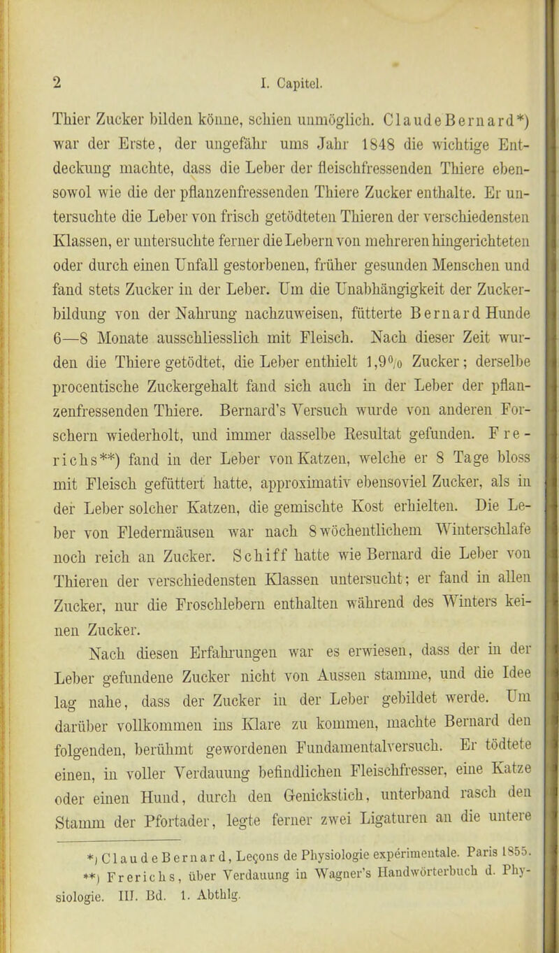 Thier Zucker bilden könne, schien unmöglich. Claude Bernard*) war der Erste, der ungefähr ums Jahr 1848 die wichtige Ent- deckung machte, dass die Leber der fleischfressenden Thiere eben- sowol wie die der pflanzenfressenden Thiere Zucker enthalte. Er un- tersuchte die Leber von frisch getödteten Thieren der verschiedensten Klassen, er untersuchte ferner die Lehern von mehreren hingerichteten oder durch einen Unfall gestorbenen, früher gesunden Menschen und fand stets Zucker in der Leber. Um die Unabhängigkeit der Zucker- bildung von der Nahrung nachzuweisen, fütterte Bernard Hunde 6—8 Monate ausschliesslich mit Fleisch. Nach dieser Zeit wur- den die Thiere getödtet, die Leber enthielt l,9°/o Zucker; derselbe procentische Zuckergehalt fand sich auch in der Leber der pflan- zenfressenden Thiere. Bernard’s Versuch wurde von anderen For- schern wiederholt, und immer dasselbe Resultat gefunden. Fre- richs**) fand in der Leber von Katzen, welche er 8 Tage bloss mit Fleisch gefüttert hatte, approximativ ebensoviel Zucker, als in der Leber solcher Katzen, die gemischte Kost erhielten. Die Le- ber von Fledermäusen war nach 8 wöchentlichem Winterschlafe noch reich an Zucker. Schiff hatte wie Bernard die Leber von Thieren der verschiedensten Klassen untersucht ; er fand in allen Zucker, nur die Froschlebern enthalten während des Winters kei- nen Zucker. Nach diesen Erfahrungen war es erwiesen, dass der in der Leber gefundene Zucker nicht von Aussen stamme, und die Idee lag nahe, dass der Zucker in der Leber gebildet werde. Um darüber vollkommen ins Klare zu kommen, machte Bernard den folgenden, berühmt gewordenen Fundamentalversuch. Er tödtete einen, in voller Verdauung befindlichen Fleischfresser, eine Katze oder einen Hund, durch den Genickstich, unterband rasch den Stamm der Pfortader, legte ferner zwei Ligaturen an die untere *j Claude Bernard, Le$ons de Physiologie experimentale. Paris 1855. **) Frericlis, über Verdauung in Wagner’s Handwörterbuch d. Phy- siologie. III. Bd. 1. Abthlg.