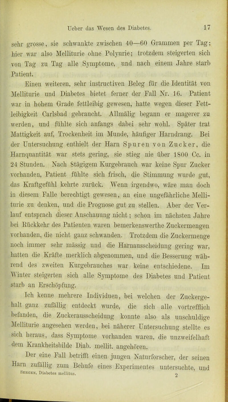 sehr grosse, sie schwankte zwischen 40—60 Grammen per Tag; hier war also Melliturie ohne Polyurie; trotzdem steigerten sich von Tag zu Tag alle Symptome, und nach einem Jahre starb Patient. Einen weiteren, sehr instructiven Beleg für die Identität von Melliturie und Diabetes bietet ferner der Fall Nr. 16. Patient war in hohem Grade fettleibig gewesen, hatte wegen dieser Fett- leibigkeit Carlsbad gebraucht. Allmälig begann er magerer zu werden, und fühlte sich anfangs dabei sehr wohl. Später trat Mattigkeit auf, Trockenheit im Munde, häutiger Harndrang. Bei der Untersuchung enthielt der Harn Spuren von Zucker, die Harnquantität war stets gering, sie stieg nie über 1800 Cc. in 24 Stunden. Nach Stägigem Kurgebrauch war keine Spur Zucker vorhanden, Patient fühlte sich frisch, die Stimmung wurde gut, das Kraftgefühl kehrte zurück. Wenn irgendwo, wäre man doch in diesem Falle berechtigt gewesen, an eine ungefährliche Melli- turie zu denken, und die Prognose gut zu stellen. Aber der Ver- lauf entsprach dieser Anschauung nicht; schon im nächsten Jahre bei Rückkehr des Patienten waren bemerkenswerthe Zuckermeneren vorhanden, die nicht ganz schwanden. Trotzdem die Zuckermenge noch immer sehr mässig und die Harnausscheidung gering war, hatten die Kräfte merklich abgenommen, und die Besserung wäh- rend des zweiten Kurgebrauches war keine entschiedene. Im Winter steigerten sich alle Symptome des Diabetes und Patient starb an Erschöpfung. Ich kenne mehrere Individuen, bei welchen der Zuckerge- halt ganz zufällig entdeckt wurde, die sich alle vortrefflich befanden, die Zuckerausscheidung konnte also als unschuldige Melliturie angesehen werden, bei näherer Untersuchung stellte es sich hei aus, dass Symptome vorhanden waren, die unzweifelhaft dem Krankheitsbilde Diab. mellit. angehören. Der eine Fall betrifft einen jungen Naturforscher, der seinen Harn zufällig zum Behufe eines Experimentes untersuchte, und Seeqen, Diabetes mellitus. 9